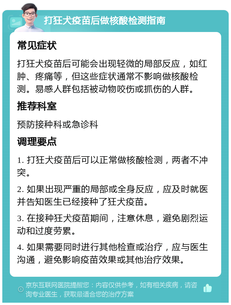 打狂犬疫苗后做核酸检测指南 常见症状 打狂犬疫苗后可能会出现轻微的局部反应，如红肿、疼痛等，但这些症状通常不影响做核酸检测。易感人群包括被动物咬伤或抓伤的人群。 推荐科室 预防接种科或急诊科 调理要点 1. 打狂犬疫苗后可以正常做核酸检测，两者不冲突。 2. 如果出现严重的局部或全身反应，应及时就医并告知医生已经接种了狂犬疫苗。 3. 在接种狂犬疫苗期间，注意休息，避免剧烈运动和过度劳累。 4. 如果需要同时进行其他检查或治疗，应与医生沟通，避免影响疫苗效果或其他治疗效果。