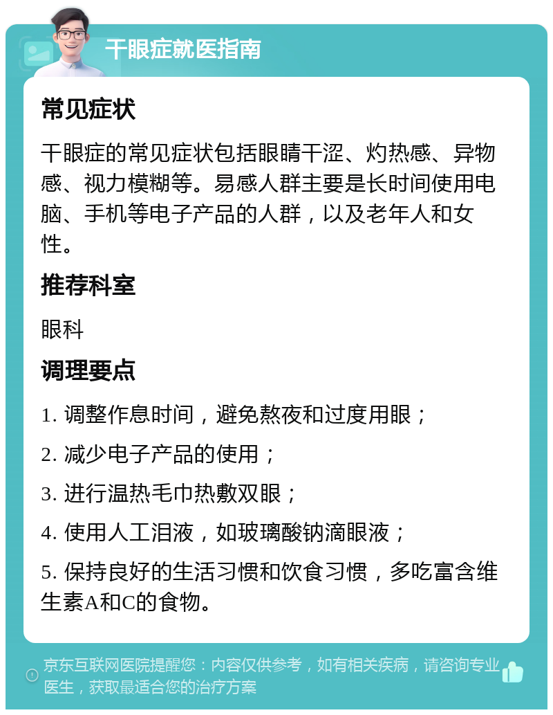 干眼症就医指南 常见症状 干眼症的常见症状包括眼睛干涩、灼热感、异物感、视力模糊等。易感人群主要是长时间使用电脑、手机等电子产品的人群，以及老年人和女性。 推荐科室 眼科 调理要点 1. 调整作息时间，避免熬夜和过度用眼； 2. 减少电子产品的使用； 3. 进行温热毛巾热敷双眼； 4. 使用人工泪液，如玻璃酸钠滴眼液； 5. 保持良好的生活习惯和饮食习惯，多吃富含维生素A和C的食物。