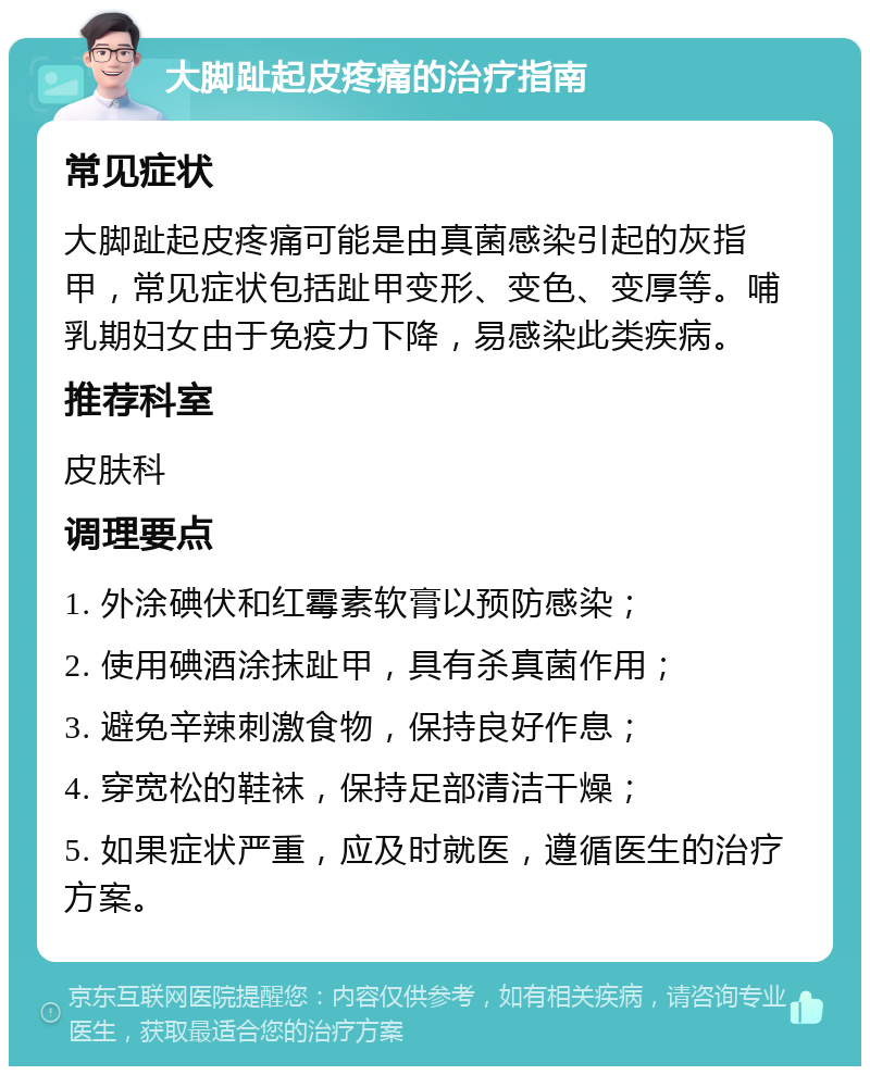 大脚趾起皮疼痛的治疗指南 常见症状 大脚趾起皮疼痛可能是由真菌感染引起的灰指甲，常见症状包括趾甲变形、变色、变厚等。哺乳期妇女由于免疫力下降，易感染此类疾病。 推荐科室 皮肤科 调理要点 1. 外涂碘伏和红霉素软膏以预防感染； 2. 使用碘酒涂抹趾甲，具有杀真菌作用； 3. 避免辛辣刺激食物，保持良好作息； 4. 穿宽松的鞋袜，保持足部清洁干燥； 5. 如果症状严重，应及时就医，遵循医生的治疗方案。