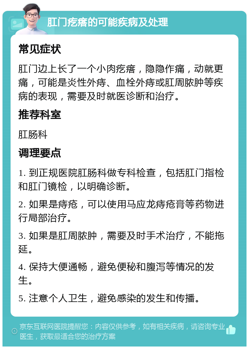 肛门疙瘩的可能疾病及处理 常见症状 肛门边上长了一个小肉疙瘩，隐隐作痛，动就更痛，可能是炎性外痔、血栓外痔或肛周脓肿等疾病的表现，需要及时就医诊断和治疗。 推荐科室 肛肠科 调理要点 1. 到正规医院肛肠科做专科检查，包括肛门指检和肛门镜检，以明确诊断。 2. 如果是痔疮，可以使用马应龙痔疮膏等药物进行局部治疗。 3. 如果是肛周脓肿，需要及时手术治疗，不能拖延。 4. 保持大便通畅，避免便秘和腹泻等情况的发生。 5. 注意个人卫生，避免感染的发生和传播。