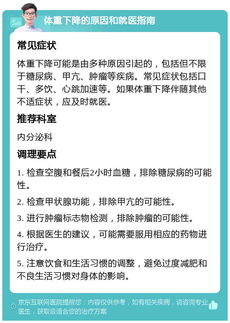 体重下降的原因和就医指南 常见症状 体重下降可能是由多种原因引起的，包括但不限于糖尿病、甲亢、肿瘤等疾病。常见症状包括口干、多饮、心跳加速等。如果体重下降伴随其他不适症状，应及时就医。 推荐科室 内分泌科 调理要点 1. 检查空腹和餐后2小时血糖，排除糖尿病的可能性。 2. 检查甲状腺功能，排除甲亢的可能性。 3. 进行肿瘤标志物检测，排除肿瘤的可能性。 4. 根据医生的建议，可能需要服用相应的药物进行治疗。 5. 注意饮食和生活习惯的调整，避免过度减肥和不良生活习惯对身体的影响。