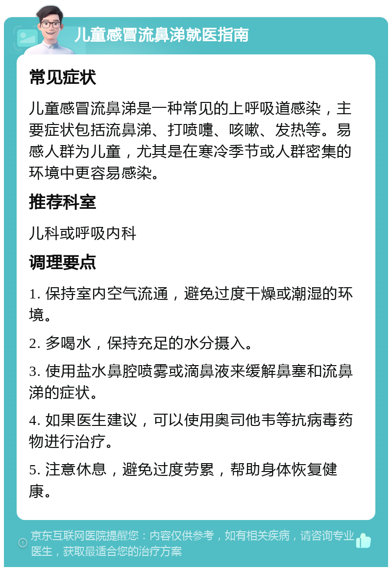 儿童感冒流鼻涕就医指南 常见症状 儿童感冒流鼻涕是一种常见的上呼吸道感染，主要症状包括流鼻涕、打喷嚏、咳嗽、发热等。易感人群为儿童，尤其是在寒冷季节或人群密集的环境中更容易感染。 推荐科室 儿科或呼吸内科 调理要点 1. 保持室内空气流通，避免过度干燥或潮湿的环境。 2. 多喝水，保持充足的水分摄入。 3. 使用盐水鼻腔喷雾或滴鼻液来缓解鼻塞和流鼻涕的症状。 4. 如果医生建议，可以使用奥司他韦等抗病毒药物进行治疗。 5. 注意休息，避免过度劳累，帮助身体恢复健康。