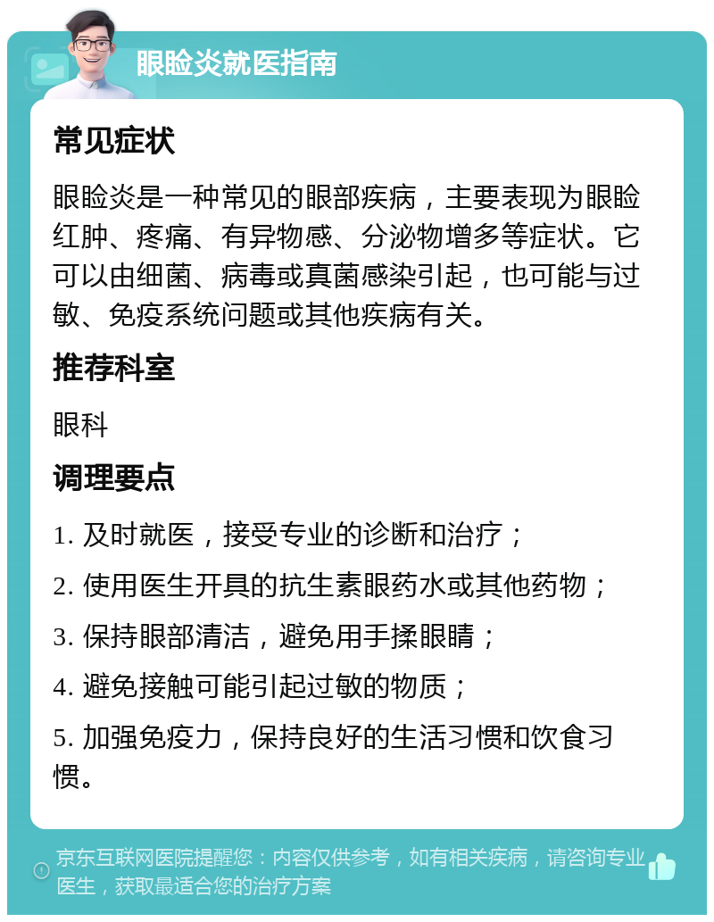 眼睑炎就医指南 常见症状 眼睑炎是一种常见的眼部疾病，主要表现为眼睑红肿、疼痛、有异物感、分泌物增多等症状。它可以由细菌、病毒或真菌感染引起，也可能与过敏、免疫系统问题或其他疾病有关。 推荐科室 眼科 调理要点 1. 及时就医，接受专业的诊断和治疗； 2. 使用医生开具的抗生素眼药水或其他药物； 3. 保持眼部清洁，避免用手揉眼睛； 4. 避免接触可能引起过敏的物质； 5. 加强免疫力，保持良好的生活习惯和饮食习惯。