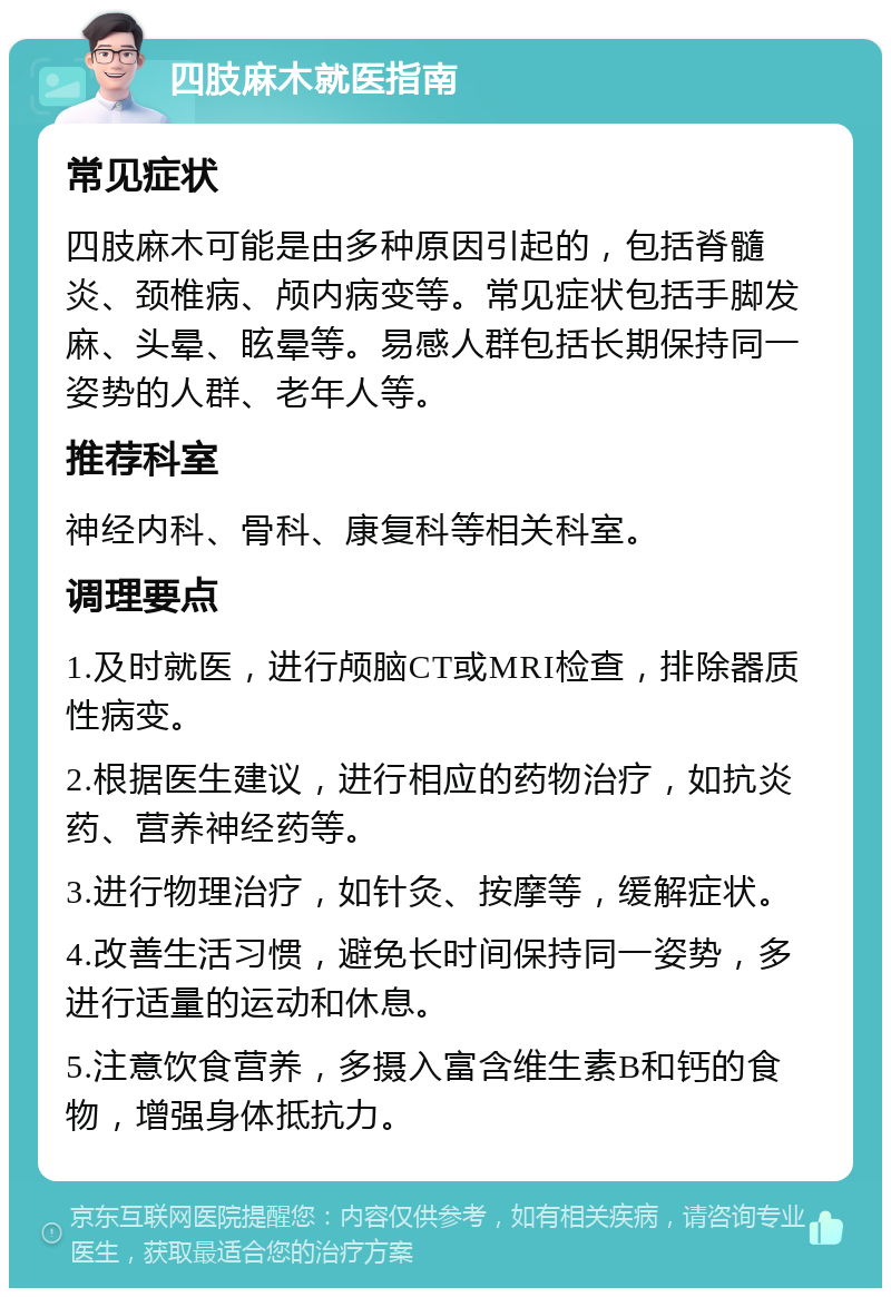 四肢麻木就医指南 常见症状 四肢麻木可能是由多种原因引起的，包括脊髓炎、颈椎病、颅内病变等。常见症状包括手脚发麻、头晕、眩晕等。易感人群包括长期保持同一姿势的人群、老年人等。 推荐科室 神经内科、骨科、康复科等相关科室。 调理要点 1.及时就医，进行颅脑CT或MRI检查，排除器质性病变。 2.根据医生建议，进行相应的药物治疗，如抗炎药、营养神经药等。 3.进行物理治疗，如针灸、按摩等，缓解症状。 4.改善生活习惯，避免长时间保持同一姿势，多进行适量的运动和休息。 5.注意饮食营养，多摄入富含维生素B和钙的食物，增强身体抵抗力。