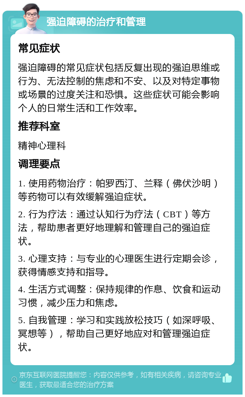 强迫障碍的治疗和管理 常见症状 强迫障碍的常见症状包括反复出现的强迫思维或行为、无法控制的焦虑和不安、以及对特定事物或场景的过度关注和恐惧。这些症状可能会影响个人的日常生活和工作效率。 推荐科室 精神心理科 调理要点 1. 使用药物治疗：帕罗西汀、兰释（佛伏沙明）等药物可以有效缓解强迫症状。 2. 行为疗法：通过认知行为疗法（CBT）等方法，帮助患者更好地理解和管理自己的强迫症状。 3. 心理支持：与专业的心理医生进行定期会诊，获得情感支持和指导。 4. 生活方式调整：保持规律的作息、饮食和运动习惯，减少压力和焦虑。 5. 自我管理：学习和实践放松技巧（如深呼吸、冥想等），帮助自己更好地应对和管理强迫症状。