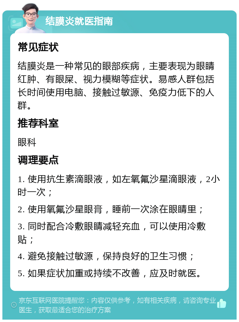 结膜炎就医指南 常见症状 结膜炎是一种常见的眼部疾病，主要表现为眼睛红肿、有眼屎、视力模糊等症状。易感人群包括长时间使用电脑、接触过敏源、免疫力低下的人群。 推荐科室 眼科 调理要点 1. 使用抗生素滴眼液，如左氧氟沙星滴眼液，2小时一次； 2. 使用氧氟沙星眼膏，睡前一次涂在眼睛里； 3. 同时配合冷敷眼睛减轻充血，可以使用冷敷贴； 4. 避免接触过敏源，保持良好的卫生习惯； 5. 如果症状加重或持续不改善，应及时就医。