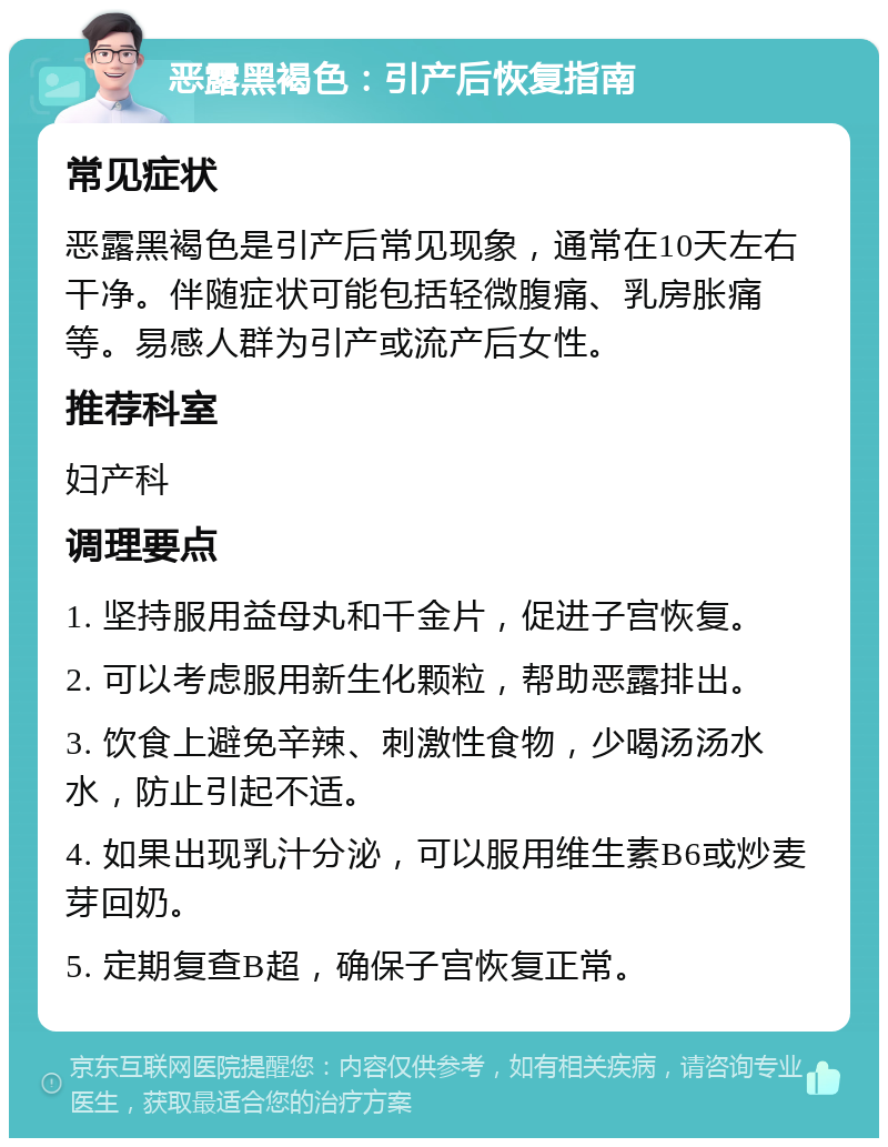 恶露黑褐色：引产后恢复指南 常见症状 恶露黑褐色是引产后常见现象，通常在10天左右干净。伴随症状可能包括轻微腹痛、乳房胀痛等。易感人群为引产或流产后女性。 推荐科室 妇产科 调理要点 1. 坚持服用益母丸和千金片，促进子宫恢复。 2. 可以考虑服用新生化颗粒，帮助恶露排出。 3. 饮食上避免辛辣、刺激性食物，少喝汤汤水水，防止引起不适。 4. 如果出现乳汁分泌，可以服用维生素B6或炒麦芽回奶。 5. 定期复查B超，确保子宫恢复正常。