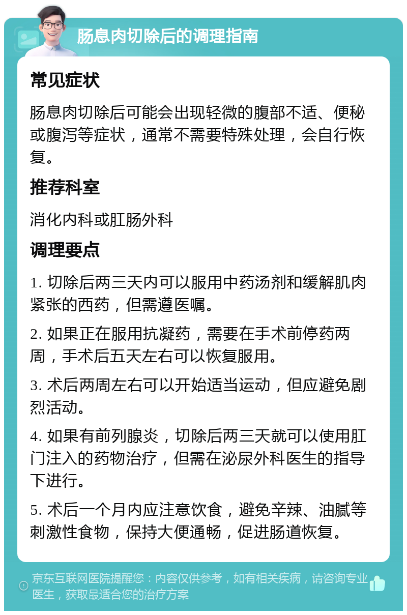 肠息肉切除后的调理指南 常见症状 肠息肉切除后可能会出现轻微的腹部不适、便秘或腹泻等症状，通常不需要特殊处理，会自行恢复。 推荐科室 消化内科或肛肠外科 调理要点 1. 切除后两三天内可以服用中药汤剂和缓解肌肉紧张的西药，但需遵医嘱。 2. 如果正在服用抗凝药，需要在手术前停药两周，手术后五天左右可以恢复服用。 3. 术后两周左右可以开始适当运动，但应避免剧烈活动。 4. 如果有前列腺炎，切除后两三天就可以使用肛门注入的药物治疗，但需在泌尿外科医生的指导下进行。 5. 术后一个月内应注意饮食，避免辛辣、油腻等刺激性食物，保持大便通畅，促进肠道恢复。