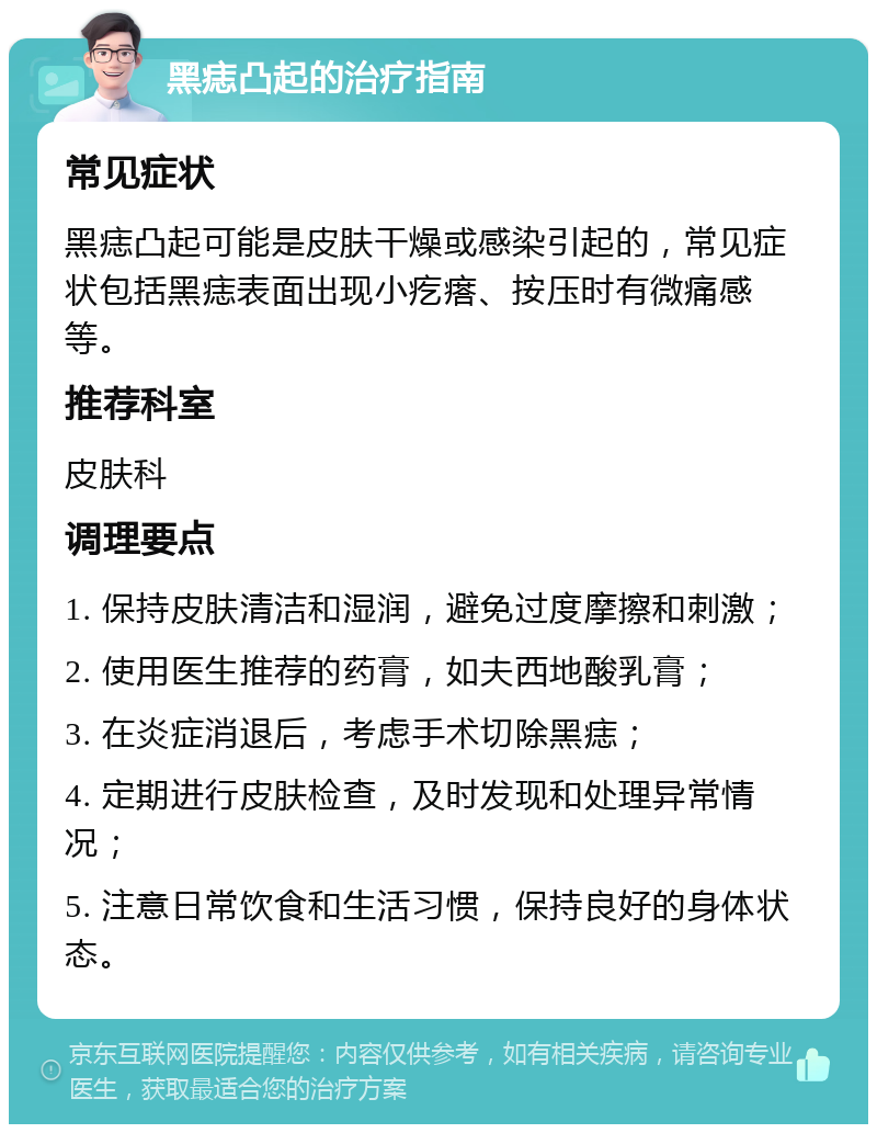 黑痣凸起的治疗指南 常见症状 黑痣凸起可能是皮肤干燥或感染引起的，常见症状包括黑痣表面出现小疙瘩、按压时有微痛感等。 推荐科室 皮肤科 调理要点 1. 保持皮肤清洁和湿润，避免过度摩擦和刺激； 2. 使用医生推荐的药膏，如夫西地酸乳膏； 3. 在炎症消退后，考虑手术切除黑痣； 4. 定期进行皮肤检查，及时发现和处理异常情况； 5. 注意日常饮食和生活习惯，保持良好的身体状态。