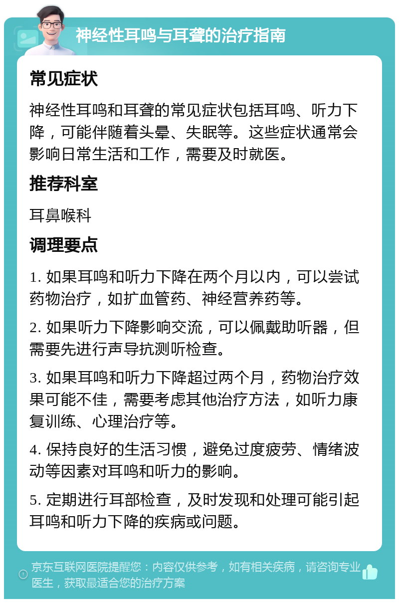 神经性耳鸣与耳聋的治疗指南 常见症状 神经性耳鸣和耳聋的常见症状包括耳鸣、听力下降，可能伴随着头晕、失眠等。这些症状通常会影响日常生活和工作，需要及时就医。 推荐科室 耳鼻喉科 调理要点 1. 如果耳鸣和听力下降在两个月以内，可以尝试药物治疗，如扩血管药、神经营养药等。 2. 如果听力下降影响交流，可以佩戴助听器，但需要先进行声导抗测听检查。 3. 如果耳鸣和听力下降超过两个月，药物治疗效果可能不佳，需要考虑其他治疗方法，如听力康复训练、心理治疗等。 4. 保持良好的生活习惯，避免过度疲劳、情绪波动等因素对耳鸣和听力的影响。 5. 定期进行耳部检查，及时发现和处理可能引起耳鸣和听力下降的疾病或问题。