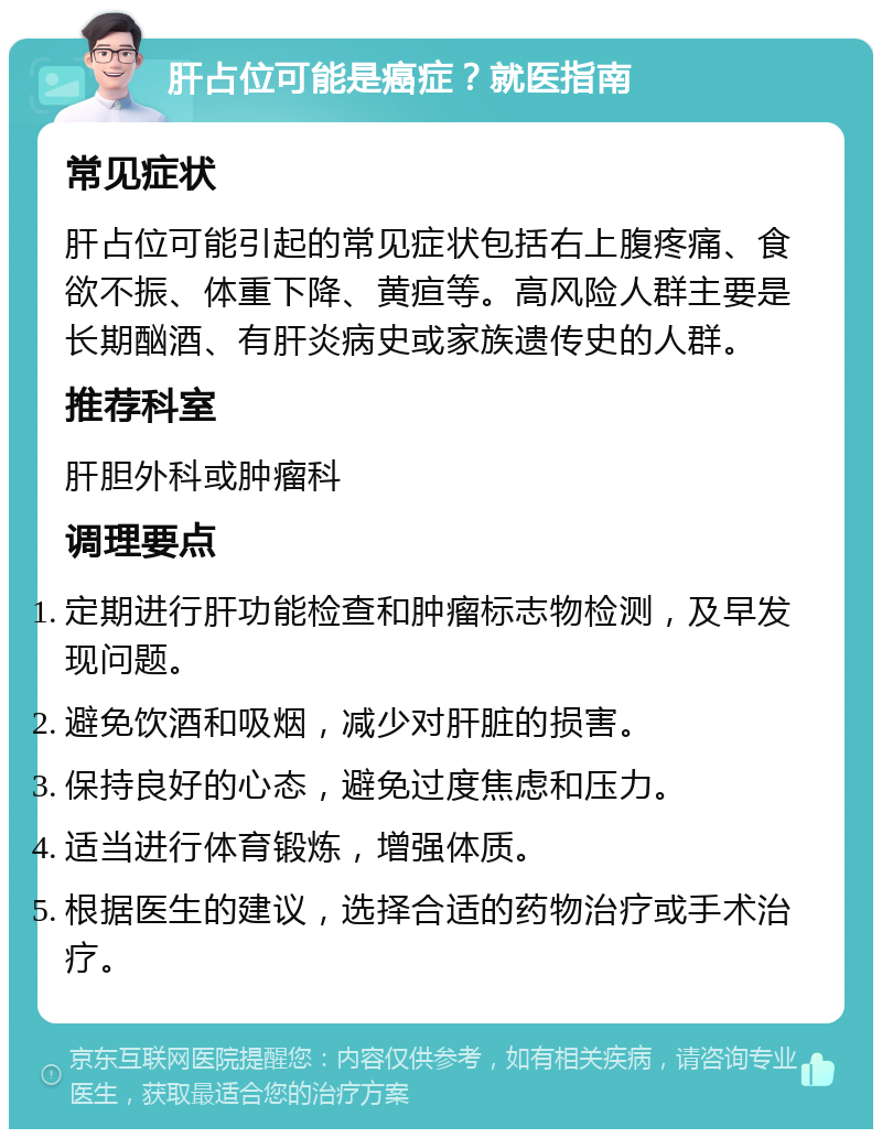 肝占位可能是癌症？就医指南 常见症状 肝占位可能引起的常见症状包括右上腹疼痛、食欲不振、体重下降、黄疸等。高风险人群主要是长期酗酒、有肝炎病史或家族遗传史的人群。 推荐科室 肝胆外科或肿瘤科 调理要点 定期进行肝功能检查和肿瘤标志物检测，及早发现问题。 避免饮酒和吸烟，减少对肝脏的损害。 保持良好的心态，避免过度焦虑和压力。 适当进行体育锻炼，增强体质。 根据医生的建议，选择合适的药物治疗或手术治疗。