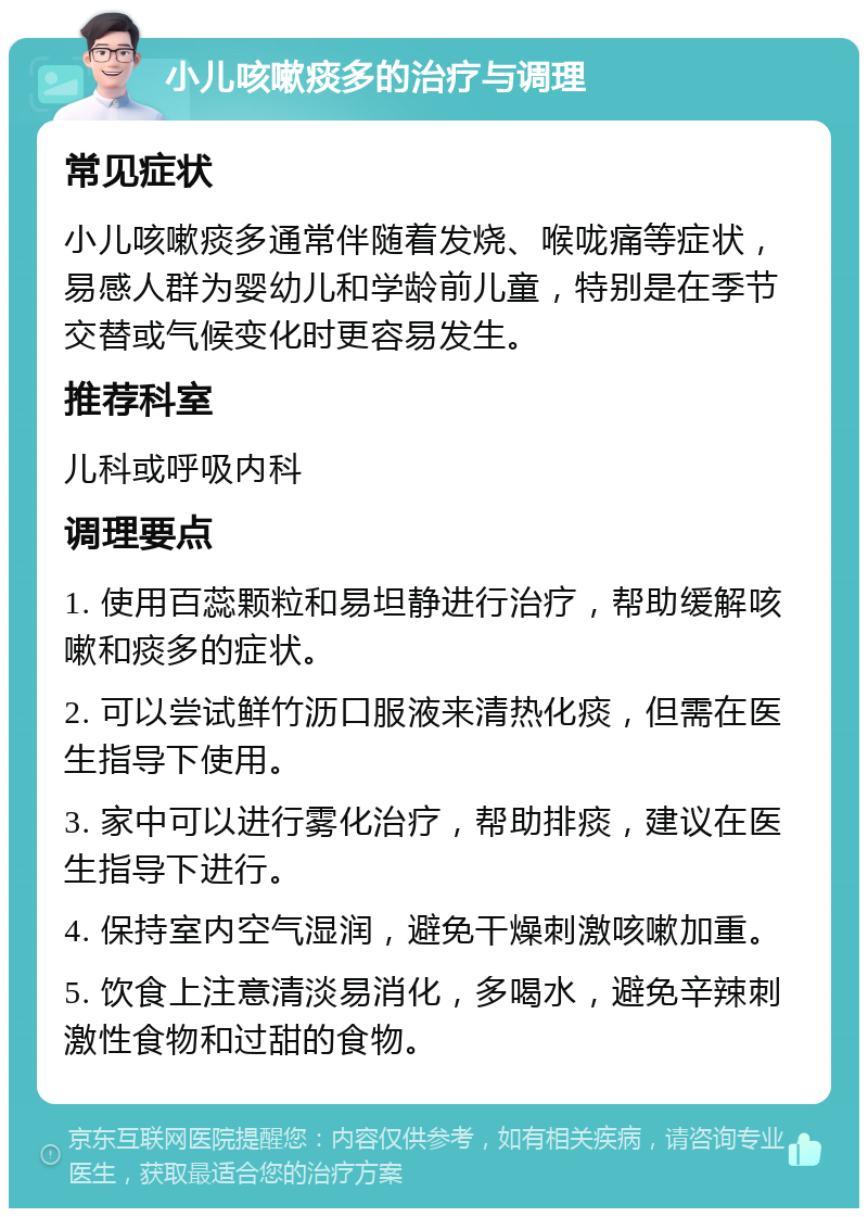 小儿咳嗽痰多的治疗与调理 常见症状 小儿咳嗽痰多通常伴随着发烧、喉咙痛等症状，易感人群为婴幼儿和学龄前儿童，特别是在季节交替或气候变化时更容易发生。 推荐科室 儿科或呼吸内科 调理要点 1. 使用百蕊颗粒和易坦静进行治疗，帮助缓解咳嗽和痰多的症状。 2. 可以尝试鲜竹沥口服液来清热化痰，但需在医生指导下使用。 3. 家中可以进行雾化治疗，帮助排痰，建议在医生指导下进行。 4. 保持室内空气湿润，避免干燥刺激咳嗽加重。 5. 饮食上注意清淡易消化，多喝水，避免辛辣刺激性食物和过甜的食物。