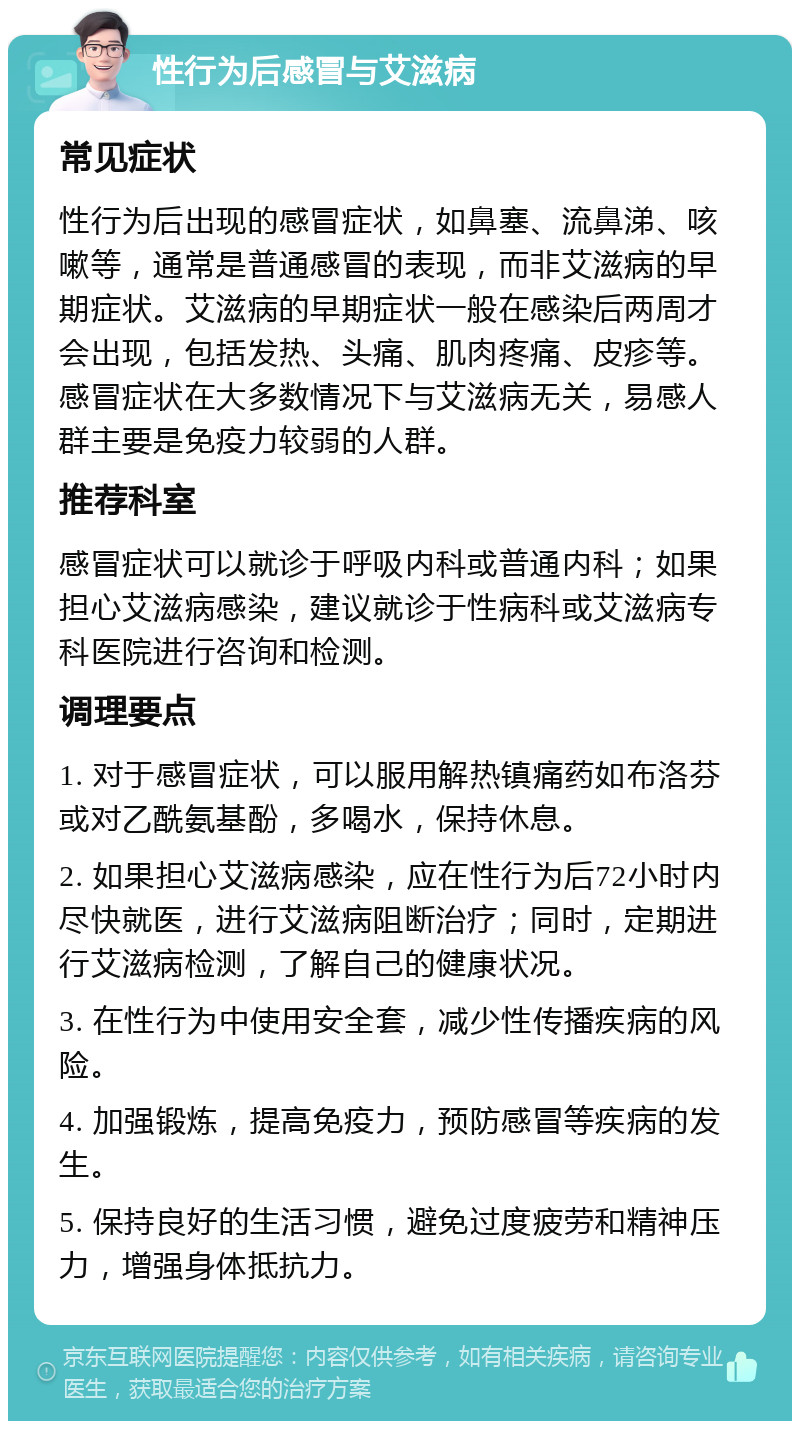 性行为后感冒与艾滋病 常见症状 性行为后出现的感冒症状，如鼻塞、流鼻涕、咳嗽等，通常是普通感冒的表现，而非艾滋病的早期症状。艾滋病的早期症状一般在感染后两周才会出现，包括发热、头痛、肌肉疼痛、皮疹等。感冒症状在大多数情况下与艾滋病无关，易感人群主要是免疫力较弱的人群。 推荐科室 感冒症状可以就诊于呼吸内科或普通内科；如果担心艾滋病感染，建议就诊于性病科或艾滋病专科医院进行咨询和检测。 调理要点 1. 对于感冒症状，可以服用解热镇痛药如布洛芬或对乙酰氨基酚，多喝水，保持休息。 2. 如果担心艾滋病感染，应在性行为后72小时内尽快就医，进行艾滋病阻断治疗；同时，定期进行艾滋病检测，了解自己的健康状况。 3. 在性行为中使用安全套，减少性传播疾病的风险。 4. 加强锻炼，提高免疫力，预防感冒等疾病的发生。 5. 保持良好的生活习惯，避免过度疲劳和精神压力，增强身体抵抗力。