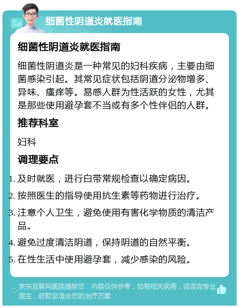 细菌性阴道炎就医指南 细菌性阴道炎就医指南 细菌性阴道炎是一种常见的妇科疾病，主要由细菌感染引起。其常见症状包括阴道分泌物增多、异味、瘙痒等。易感人群为性活跃的女性，尤其是那些使用避孕套不当或有多个性伴侣的人群。 推荐科室 妇科 调理要点 及时就医，进行白带常规检查以确定病因。 按照医生的指导使用抗生素等药物进行治疗。 注意个人卫生，避免使用有害化学物质的清洁产品。 避免过度清洁阴道，保持阴道的自然平衡。 在性生活中使用避孕套，减少感染的风险。