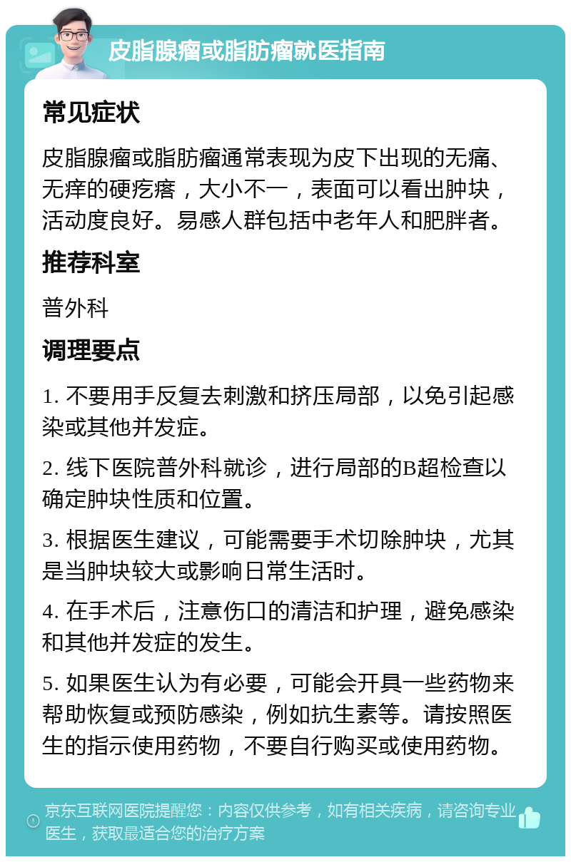 皮脂腺瘤或脂肪瘤就医指南 常见症状 皮脂腺瘤或脂肪瘤通常表现为皮下出现的无痛、无痒的硬疙瘩，大小不一，表面可以看出肿块，活动度良好。易感人群包括中老年人和肥胖者。 推荐科室 普外科 调理要点 1. 不要用手反复去刺激和挤压局部，以免引起感染或其他并发症。 2. 线下医院普外科就诊，进行局部的B超检查以确定肿块性质和位置。 3. 根据医生建议，可能需要手术切除肿块，尤其是当肿块较大或影响日常生活时。 4. 在手术后，注意伤口的清洁和护理，避免感染和其他并发症的发生。 5. 如果医生认为有必要，可能会开具一些药物来帮助恢复或预防感染，例如抗生素等。请按照医生的指示使用药物，不要自行购买或使用药物。