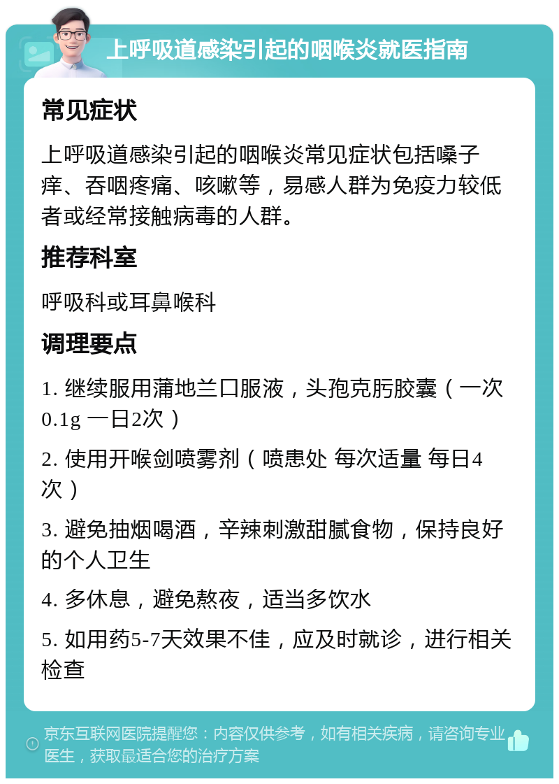 上呼吸道感染引起的咽喉炎就医指南 常见症状 上呼吸道感染引起的咽喉炎常见症状包括嗓子痒、吞咽疼痛、咳嗽等，易感人群为免疫力较低者或经常接触病毒的人群。 推荐科室 呼吸科或耳鼻喉科 调理要点 1. 继续服用蒲地兰口服液，头孢克肟胶囊（一次0.1g 一日2次） 2. 使用开喉剑喷雾剂（喷患处 每次适量 每日4次） 3. 避免抽烟喝酒，辛辣刺激甜腻食物，保持良好的个人卫生 4. 多休息，避免熬夜，适当多饮水 5. 如用药5-7天效果不佳，应及时就诊，进行相关检查