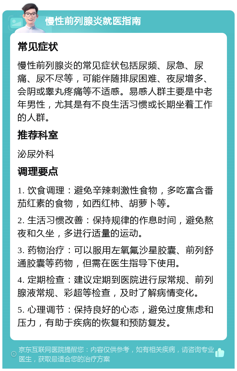 慢性前列腺炎就医指南 常见症状 慢性前列腺炎的常见症状包括尿频、尿急、尿痛、尿不尽等，可能伴随排尿困难、夜尿增多、会阴或睾丸疼痛等不适感。易感人群主要是中老年男性，尤其是有不良生活习惯或长期坐着工作的人群。 推荐科室 泌尿外科 调理要点 1. 饮食调理：避免辛辣刺激性食物，多吃富含番茄红素的食物，如西红柿、胡萝卜等。 2. 生活习惯改善：保持规律的作息时间，避免熬夜和久坐，多进行适量的运动。 3. 药物治疗：可以服用左氧氟沙星胶囊、前列舒通胶囊等药物，但需在医生指导下使用。 4. 定期检查：建议定期到医院进行尿常规、前列腺液常规、彩超等检查，及时了解病情变化。 5. 心理调节：保持良好的心态，避免过度焦虑和压力，有助于疾病的恢复和预防复发。