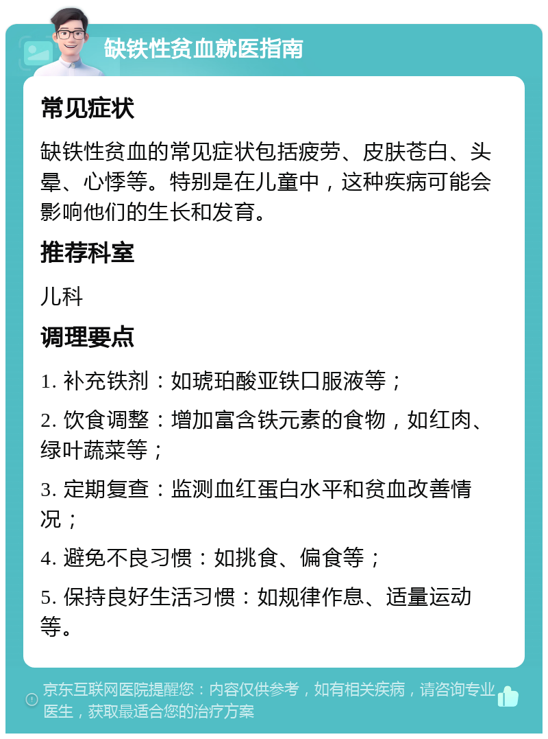 缺铁性贫血就医指南 常见症状 缺铁性贫血的常见症状包括疲劳、皮肤苍白、头晕、心悸等。特别是在儿童中，这种疾病可能会影响他们的生长和发育。 推荐科室 儿科 调理要点 1. 补充铁剂：如琥珀酸亚铁口服液等； 2. 饮食调整：增加富含铁元素的食物，如红肉、绿叶蔬菜等； 3. 定期复查：监测血红蛋白水平和贫血改善情况； 4. 避免不良习惯：如挑食、偏食等； 5. 保持良好生活习惯：如规律作息、适量运动等。