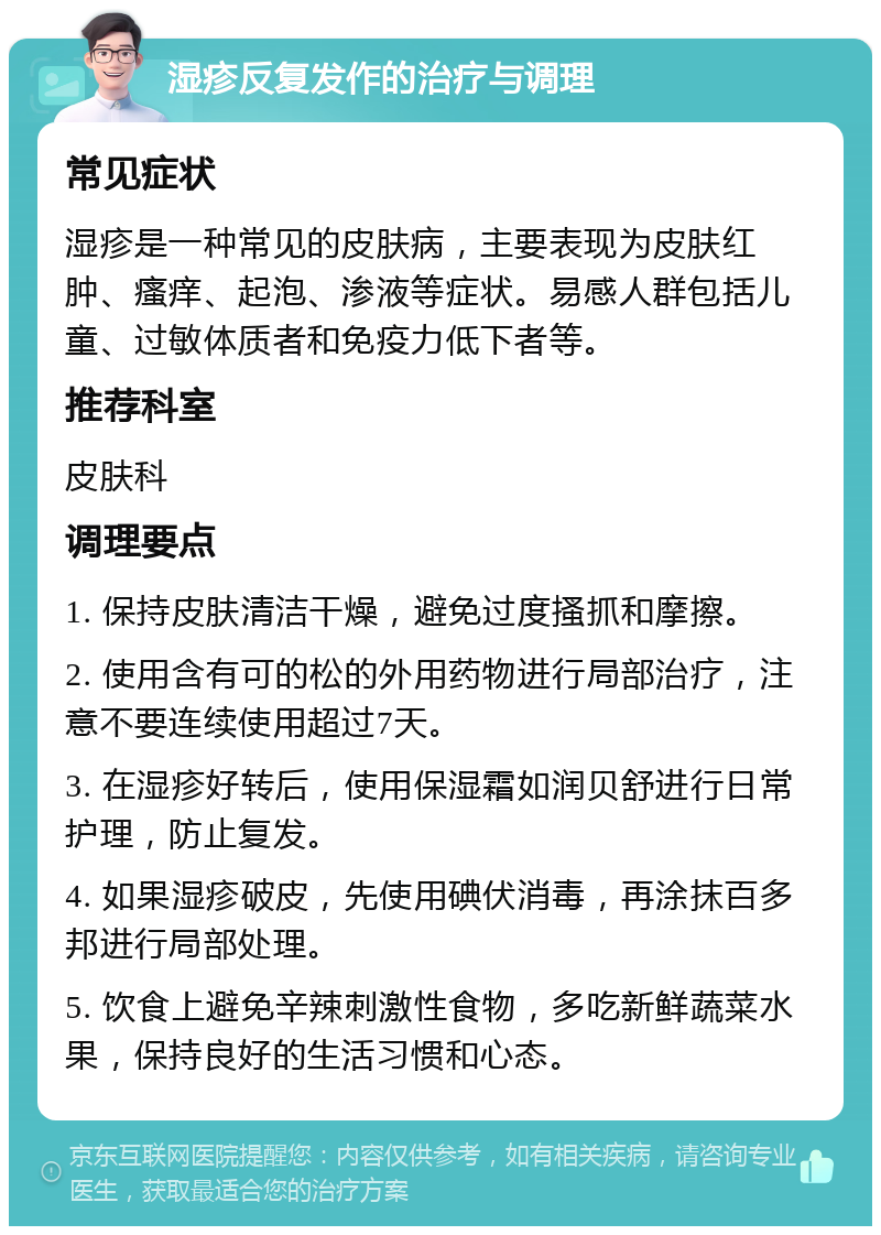 湿疹反复发作的治疗与调理 常见症状 湿疹是一种常见的皮肤病，主要表现为皮肤红肿、瘙痒、起泡、渗液等症状。易感人群包括儿童、过敏体质者和免疫力低下者等。 推荐科室 皮肤科 调理要点 1. 保持皮肤清洁干燥，避免过度搔抓和摩擦。 2. 使用含有可的松的外用药物进行局部治疗，注意不要连续使用超过7天。 3. 在湿疹好转后，使用保湿霜如润贝舒进行日常护理，防止复发。 4. 如果湿疹破皮，先使用碘伏消毒，再涂抹百多邦进行局部处理。 5. 饮食上避免辛辣刺激性食物，多吃新鲜蔬菜水果，保持良好的生活习惯和心态。