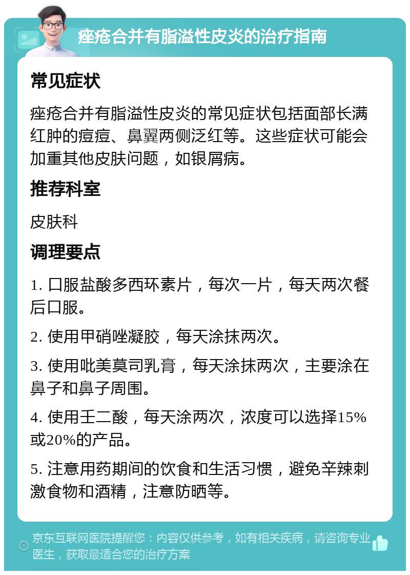 痤疮合并有脂溢性皮炎的治疗指南 常见症状 痤疮合并有脂溢性皮炎的常见症状包括面部长满红肿的痘痘、鼻翼两侧泛红等。这些症状可能会加重其他皮肤问题，如银屑病。 推荐科室 皮肤科 调理要点 1. 口服盐酸多西环素片，每次一片，每天两次餐后口服。 2. 使用甲硝唑凝胶，每天涂抹两次。 3. 使用吡美莫司乳膏，每天涂抹两次，主要涂在鼻子和鼻子周围。 4. 使用壬二酸，每天涂两次，浓度可以选择15%或20%的产品。 5. 注意用药期间的饮食和生活习惯，避免辛辣刺激食物和酒精，注意防晒等。