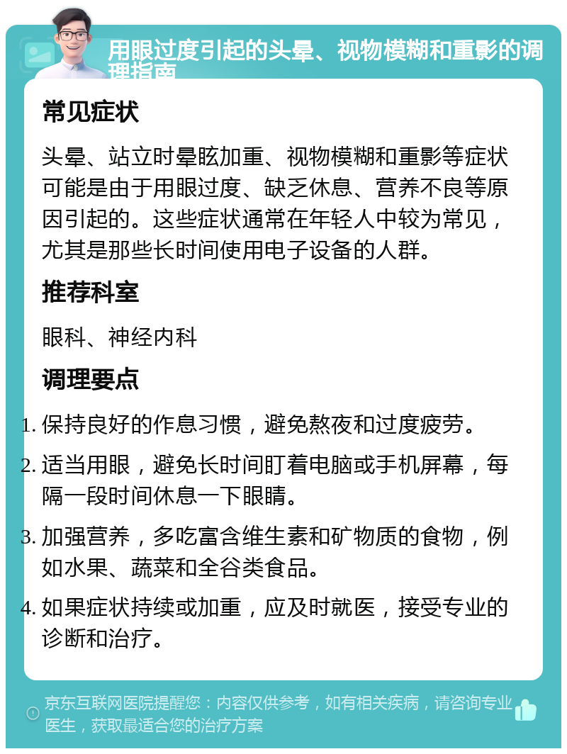 用眼过度引起的头晕、视物模糊和重影的调理指南 常见症状 头晕、站立时晕眩加重、视物模糊和重影等症状可能是由于用眼过度、缺乏休息、营养不良等原因引起的。这些症状通常在年轻人中较为常见，尤其是那些长时间使用电子设备的人群。 推荐科室 眼科、神经内科 调理要点 保持良好的作息习惯，避免熬夜和过度疲劳。 适当用眼，避免长时间盯着电脑或手机屏幕，每隔一段时间休息一下眼睛。 加强营养，多吃富含维生素和矿物质的食物，例如水果、蔬菜和全谷类食品。 如果症状持续或加重，应及时就医，接受专业的诊断和治疗。