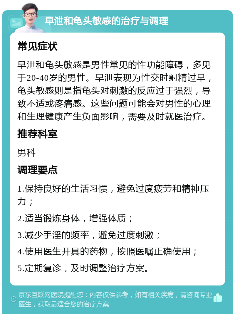 早泄和龟头敏感的治疗与调理 常见症状 早泄和龟头敏感是男性常见的性功能障碍，多见于20-40岁的男性。早泄表现为性交时射精过早，龟头敏感则是指龟头对刺激的反应过于强烈，导致不适或疼痛感。这些问题可能会对男性的心理和生理健康产生负面影响，需要及时就医治疗。 推荐科室 男科 调理要点 1.保持良好的生活习惯，避免过度疲劳和精神压力； 2.适当锻炼身体，增强体质； 3.减少手淫的频率，避免过度刺激； 4.使用医生开具的药物，按照医嘱正确使用； 5.定期复诊，及时调整治疗方案。