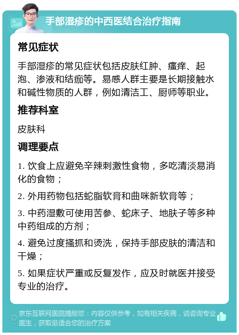 手部湿疹的中西医结合治疗指南 常见症状 手部湿疹的常见症状包括皮肤红肿、瘙痒、起泡、渗液和结痂等。易感人群主要是长期接触水和碱性物质的人群，例如清洁工、厨师等职业。 推荐科室 皮肤科 调理要点 1. 饮食上应避免辛辣刺激性食物，多吃清淡易消化的食物； 2. 外用药物包括蛇脂软膏和曲咪新软膏等； 3. 中药湿敷可使用苦参、蛇床子、地肤子等多种中药组成的方剂； 4. 避免过度搔抓和烫洗，保持手部皮肤的清洁和干燥； 5. 如果症状严重或反复发作，应及时就医并接受专业的治疗。