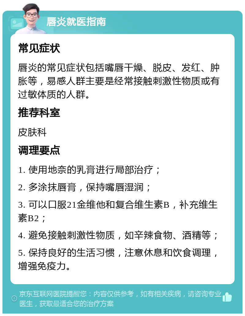 唇炎就医指南 常见症状 唇炎的常见症状包括嘴唇干燥、脱皮、发红、肿胀等，易感人群主要是经常接触刺激性物质或有过敏体质的人群。 推荐科室 皮肤科 调理要点 1. 使用地奈的乳膏进行局部治疗； 2. 多涂抹唇膏，保持嘴唇湿润； 3. 可以口服21金维他和复合维生素B，补充维生素B2； 4. 避免接触刺激性物质，如辛辣食物、酒精等； 5. 保持良好的生活习惯，注意休息和饮食调理，增强免疫力。