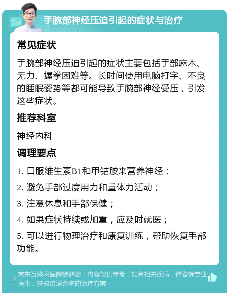 手腕部神经压迫引起的症状与治疗 常见症状 手腕部神经压迫引起的症状主要包括手部麻木、无力、握拳困难等。长时间使用电脑打字、不良的睡眠姿势等都可能导致手腕部神经受压，引发这些症状。 推荐科室 神经内科 调理要点 1. 口服维生素B1和甲钴胺来营养神经； 2. 避免手部过度用力和重体力活动； 3. 注意休息和手部保健； 4. 如果症状持续或加重，应及时就医； 5. 可以进行物理治疗和康复训练，帮助恢复手部功能。