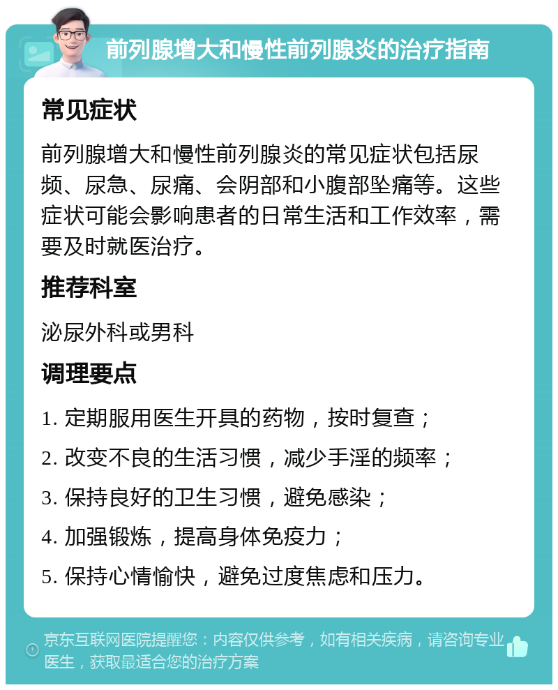 前列腺增大和慢性前列腺炎的治疗指南 常见症状 前列腺增大和慢性前列腺炎的常见症状包括尿频、尿急、尿痛、会阴部和小腹部坠痛等。这些症状可能会影响患者的日常生活和工作效率，需要及时就医治疗。 推荐科室 泌尿外科或男科 调理要点 1. 定期服用医生开具的药物，按时复查； 2. 改变不良的生活习惯，减少手淫的频率； 3. 保持良好的卫生习惯，避免感染； 4. 加强锻炼，提高身体免疫力； 5. 保持心情愉快，避免过度焦虑和压力。