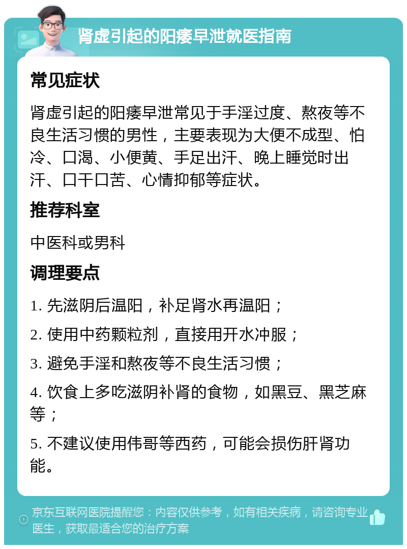 肾虚引起的阳痿早泄就医指南 常见症状 肾虚引起的阳痿早泄常见于手淫过度、熬夜等不良生活习惯的男性，主要表现为大便不成型、怕冷、口渴、小便黄、手足出汗、晚上睡觉时出汗、口干口苦、心情抑郁等症状。 推荐科室 中医科或男科 调理要点 1. 先滋阴后温阳，补足肾水再温阳； 2. 使用中药颗粒剂，直接用开水冲服； 3. 避免手淫和熬夜等不良生活习惯； 4. 饮食上多吃滋阴补肾的食物，如黑豆、黑芝麻等； 5. 不建议使用伟哥等西药，可能会损伤肝肾功能。