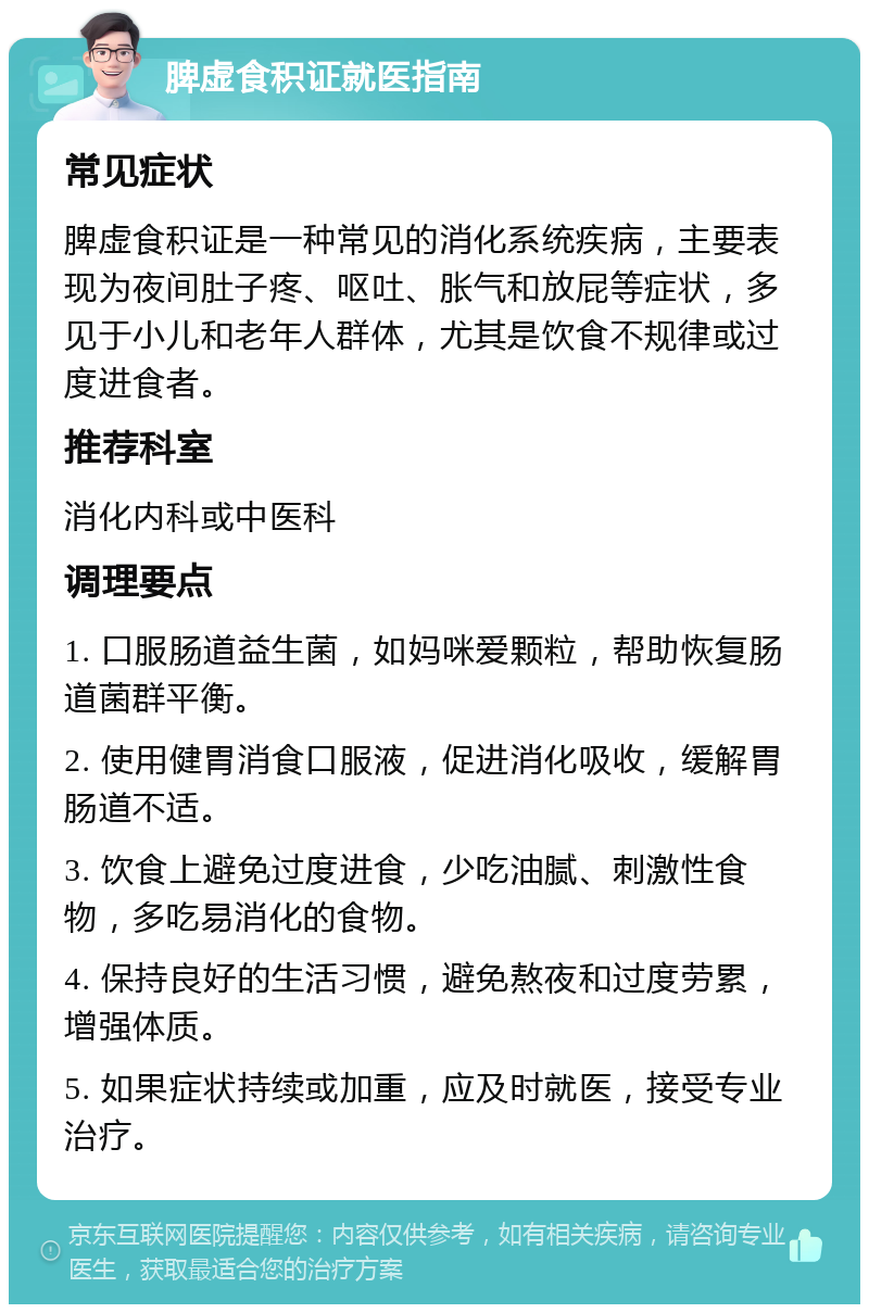 脾虚食积证就医指南 常见症状 脾虚食积证是一种常见的消化系统疾病，主要表现为夜间肚子疼、呕吐、胀气和放屁等症状，多见于小儿和老年人群体，尤其是饮食不规律或过度进食者。 推荐科室 消化内科或中医科 调理要点 1. 口服肠道益生菌，如妈咪爱颗粒，帮助恢复肠道菌群平衡。 2. 使用健胃消食口服液，促进消化吸收，缓解胃肠道不适。 3. 饮食上避免过度进食，少吃油腻、刺激性食物，多吃易消化的食物。 4. 保持良好的生活习惯，避免熬夜和过度劳累，增强体质。 5. 如果症状持续或加重，应及时就医，接受专业治疗。