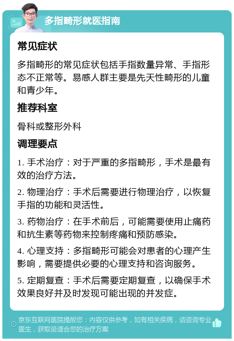 多指畸形就医指南 常见症状 多指畸形的常见症状包括手指数量异常、手指形态不正常等。易感人群主要是先天性畸形的儿童和青少年。 推荐科室 骨科或整形外科 调理要点 1. 手术治疗：对于严重的多指畸形，手术是最有效的治疗方法。 2. 物理治疗：手术后需要进行物理治疗，以恢复手指的功能和灵活性。 3. 药物治疗：在手术前后，可能需要使用止痛药和抗生素等药物来控制疼痛和预防感染。 4. 心理支持：多指畸形可能会对患者的心理产生影响，需要提供必要的心理支持和咨询服务。 5. 定期复查：手术后需要定期复查，以确保手术效果良好并及时发现可能出现的并发症。