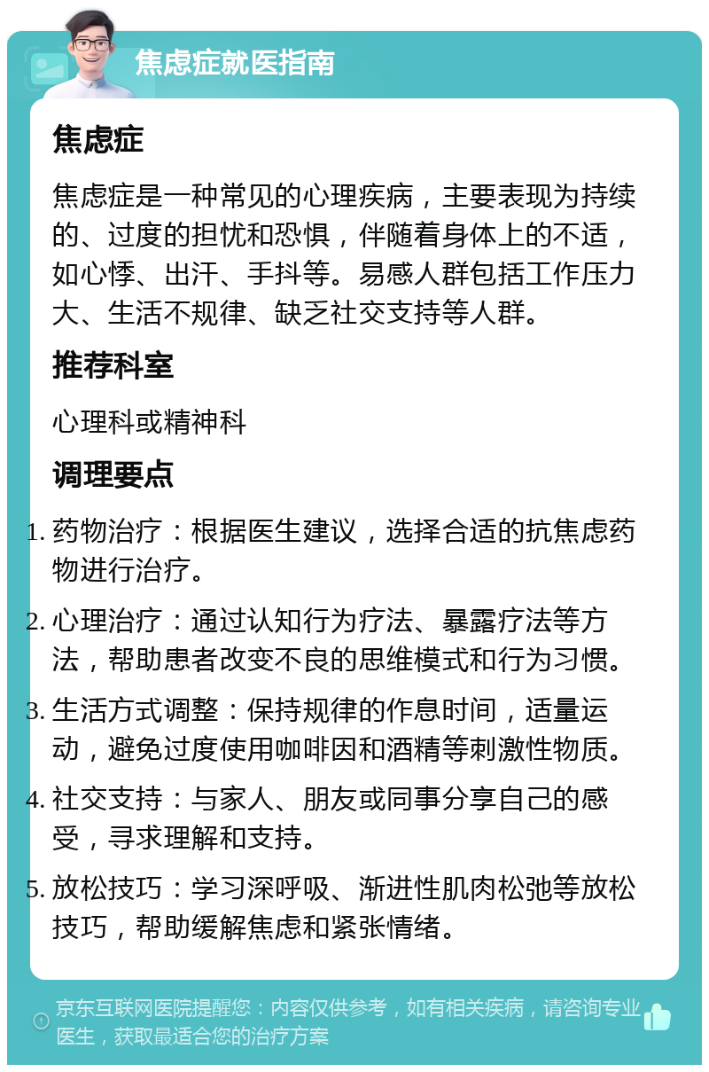 焦虑症就医指南 焦虑症 焦虑症是一种常见的心理疾病，主要表现为持续的、过度的担忧和恐惧，伴随着身体上的不适，如心悸、出汗、手抖等。易感人群包括工作压力大、生活不规律、缺乏社交支持等人群。 推荐科室 心理科或精神科 调理要点 药物治疗：根据医生建议，选择合适的抗焦虑药物进行治疗。 心理治疗：通过认知行为疗法、暴露疗法等方法，帮助患者改变不良的思维模式和行为习惯。 生活方式调整：保持规律的作息时间，适量运动，避免过度使用咖啡因和酒精等刺激性物质。 社交支持：与家人、朋友或同事分享自己的感受，寻求理解和支持。 放松技巧：学习深呼吸、渐进性肌肉松弛等放松技巧，帮助缓解焦虑和紧张情绪。