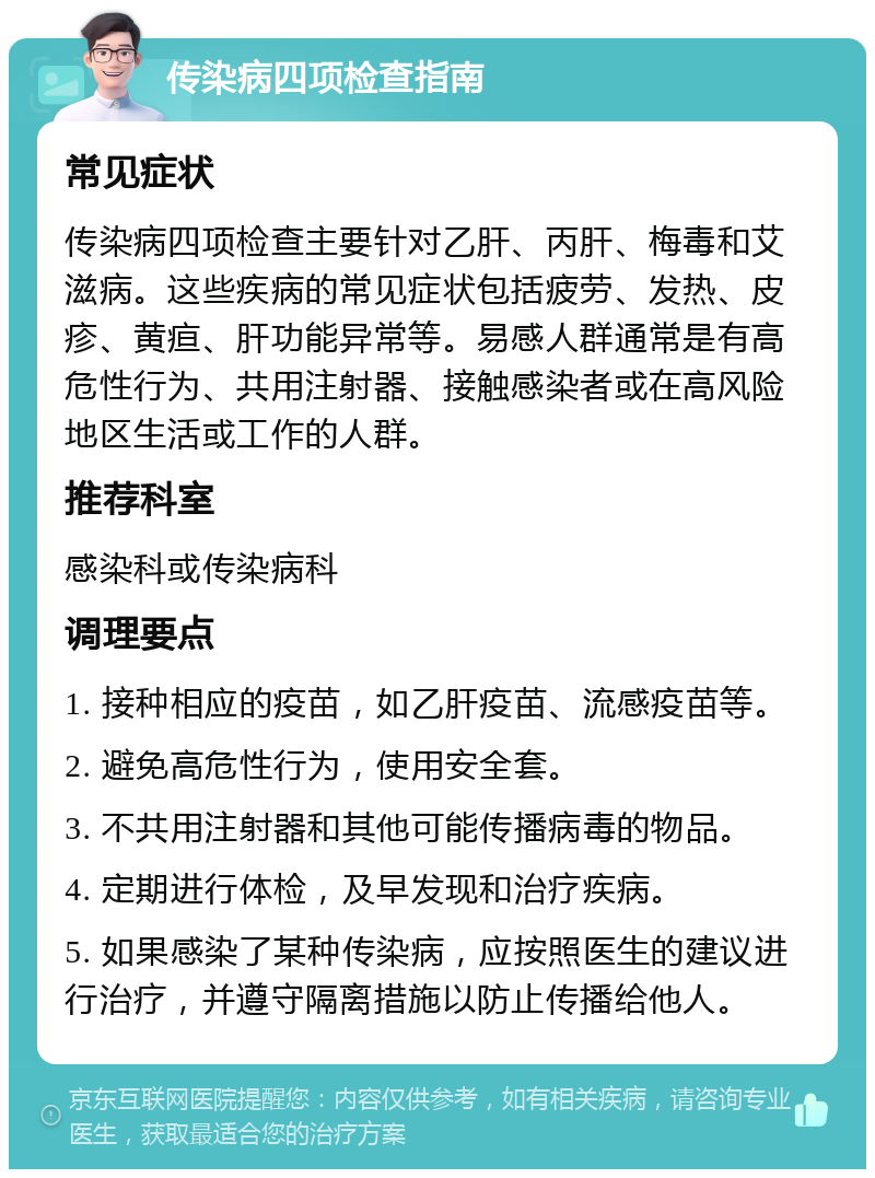 传染病四项检查指南 常见症状 传染病四项检查主要针对乙肝、丙肝、梅毒和艾滋病。这些疾病的常见症状包括疲劳、发热、皮疹、黄疸、肝功能异常等。易感人群通常是有高危性行为、共用注射器、接触感染者或在高风险地区生活或工作的人群。 推荐科室 感染科或传染病科 调理要点 1. 接种相应的疫苗，如乙肝疫苗、流感疫苗等。 2. 避免高危性行为，使用安全套。 3. 不共用注射器和其他可能传播病毒的物品。 4. 定期进行体检，及早发现和治疗疾病。 5. 如果感染了某种传染病，应按照医生的建议进行治疗，并遵守隔离措施以防止传播给他人。