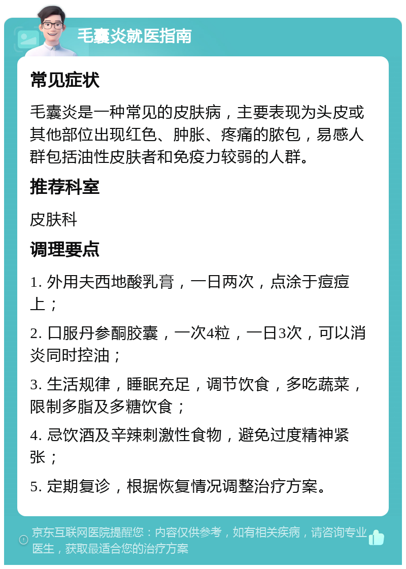 毛囊炎就医指南 常见症状 毛囊炎是一种常见的皮肤病，主要表现为头皮或其他部位出现红色、肿胀、疼痛的脓包，易感人群包括油性皮肤者和免疫力较弱的人群。 推荐科室 皮肤科 调理要点 1. 外用夫西地酸乳膏，一日两次，点涂于痘痘上； 2. 口服丹参酮胶囊，一次4粒，一日3次，可以消炎同时控油； 3. 生活规律，睡眠充足，调节饮食，多吃蔬菜，限制多脂及多糖饮食； 4. 忌饮酒及辛辣刺激性食物，避免过度精神紧张； 5. 定期复诊，根据恢复情况调整治疗方案。