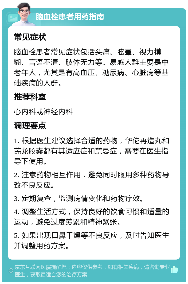 脑血栓患者用药指南 常见症状 脑血栓患者常见症状包括头痛、眩晕、视力模糊、言语不清、肢体无力等。易感人群主要是中老年人，尤其是有高血压、糖尿病、心脏病等基础疾病的人群。 推荐科室 心内科或神经内科 调理要点 1. 根据医生建议选择合适的药物，华佗再造丸和芪龙胶囊都有其适应症和禁忌症，需要在医生指导下使用。 2. 注意药物相互作用，避免同时服用多种药物导致不良反应。 3. 定期复查，监测病情变化和药物疗效。 4. 调整生活方式，保持良好的饮食习惯和适量的运动，避免过度劳累和精神紧张。 5. 如果出现口鼻干燥等不良反应，及时告知医生并调整用药方案。