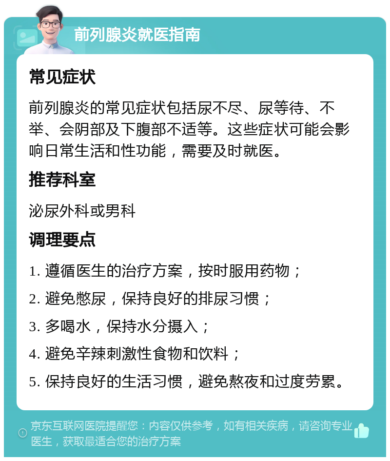 前列腺炎就医指南 常见症状 前列腺炎的常见症状包括尿不尽、尿等待、不举、会阴部及下腹部不适等。这些症状可能会影响日常生活和性功能，需要及时就医。 推荐科室 泌尿外科或男科 调理要点 1. 遵循医生的治疗方案，按时服用药物； 2. 避免憋尿，保持良好的排尿习惯； 3. 多喝水，保持水分摄入； 4. 避免辛辣刺激性食物和饮料； 5. 保持良好的生活习惯，避免熬夜和过度劳累。