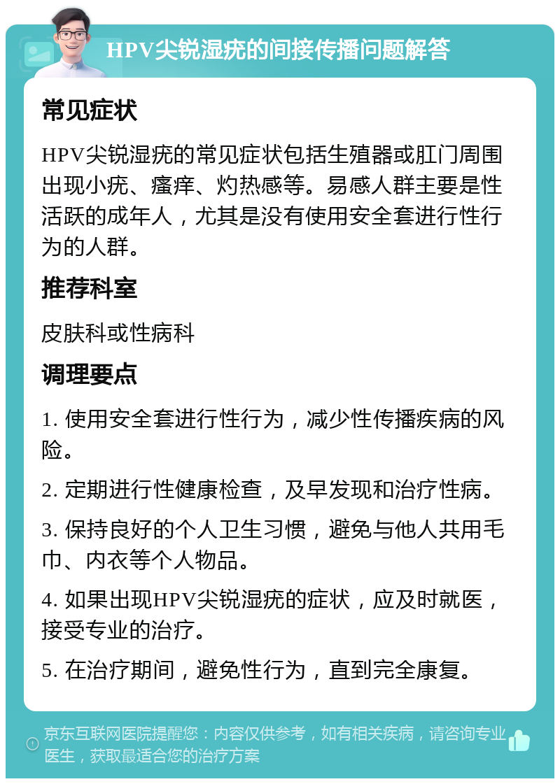 HPV尖锐湿疣的间接传播问题解答 常见症状 HPV尖锐湿疣的常见症状包括生殖器或肛门周围出现小疣、瘙痒、灼热感等。易感人群主要是性活跃的成年人，尤其是没有使用安全套进行性行为的人群。 推荐科室 皮肤科或性病科 调理要点 1. 使用安全套进行性行为，减少性传播疾病的风险。 2. 定期进行性健康检查，及早发现和治疗性病。 3. 保持良好的个人卫生习惯，避免与他人共用毛巾、内衣等个人物品。 4. 如果出现HPV尖锐湿疣的症状，应及时就医，接受专业的治疗。 5. 在治疗期间，避免性行为，直到完全康复。