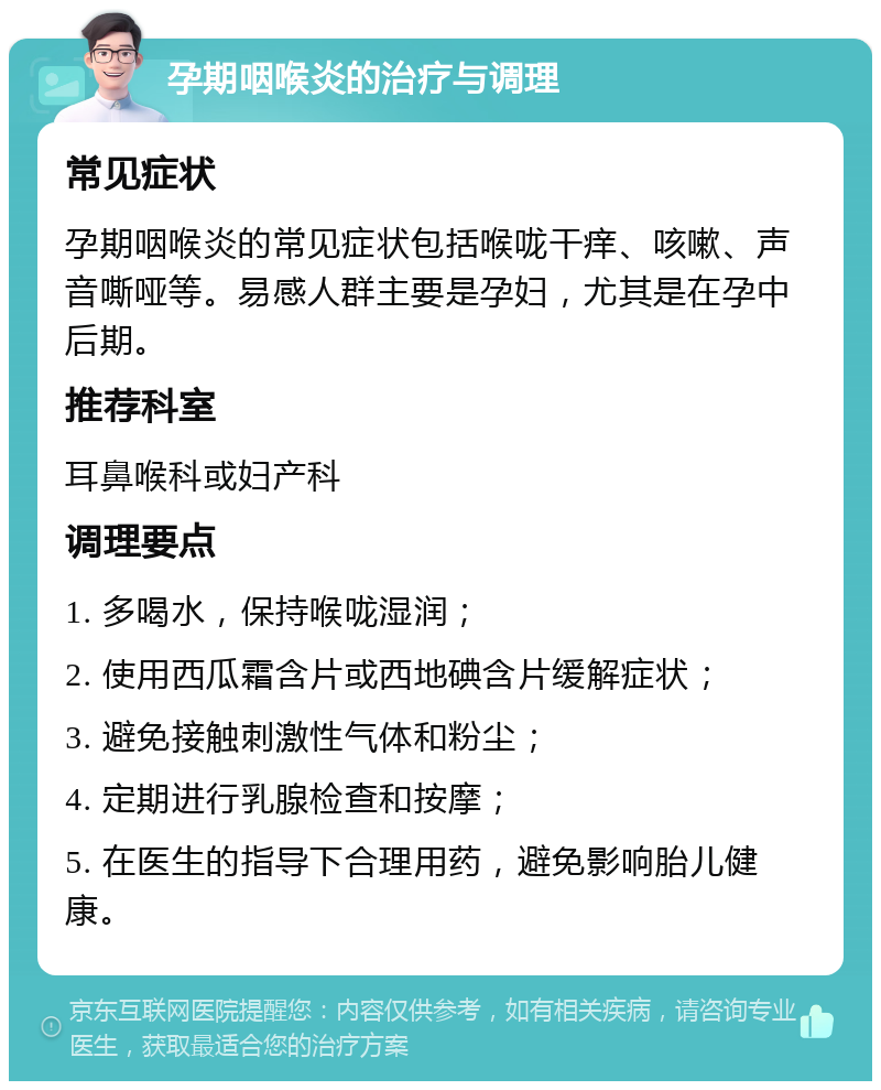 孕期咽喉炎的治疗与调理 常见症状 孕期咽喉炎的常见症状包括喉咙干痒、咳嗽、声音嘶哑等。易感人群主要是孕妇，尤其是在孕中后期。 推荐科室 耳鼻喉科或妇产科 调理要点 1. 多喝水，保持喉咙湿润； 2. 使用西瓜霜含片或西地碘含片缓解症状； 3. 避免接触刺激性气体和粉尘； 4. 定期进行乳腺检查和按摩； 5. 在医生的指导下合理用药，避免影响胎儿健康。