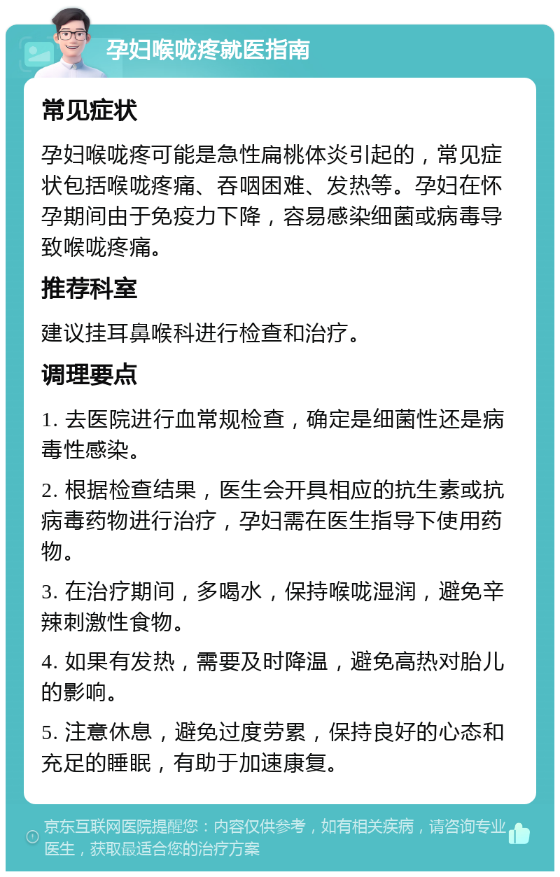 孕妇喉咙疼就医指南 常见症状 孕妇喉咙疼可能是急性扁桃体炎引起的，常见症状包括喉咙疼痛、吞咽困难、发热等。孕妇在怀孕期间由于免疫力下降，容易感染细菌或病毒导致喉咙疼痛。 推荐科室 建议挂耳鼻喉科进行检查和治疗。 调理要点 1. 去医院进行血常规检查，确定是细菌性还是病毒性感染。 2. 根据检查结果，医生会开具相应的抗生素或抗病毒药物进行治疗，孕妇需在医生指导下使用药物。 3. 在治疗期间，多喝水，保持喉咙湿润，避免辛辣刺激性食物。 4. 如果有发热，需要及时降温，避免高热对胎儿的影响。 5. 注意休息，避免过度劳累，保持良好的心态和充足的睡眠，有助于加速康复。