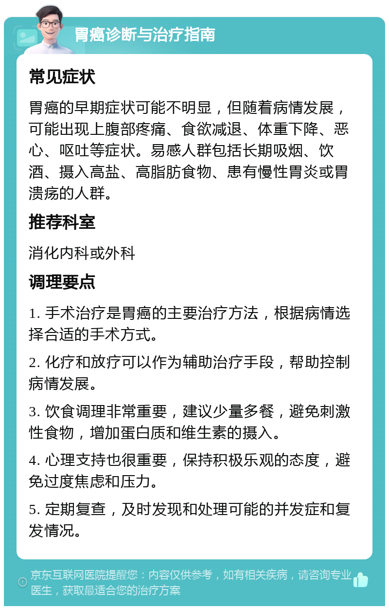 胃癌诊断与治疗指南 常见症状 胃癌的早期症状可能不明显，但随着病情发展，可能出现上腹部疼痛、食欲减退、体重下降、恶心、呕吐等症状。易感人群包括长期吸烟、饮酒、摄入高盐、高脂肪食物、患有慢性胃炎或胃溃疡的人群。 推荐科室 消化内科或外科 调理要点 1. 手术治疗是胃癌的主要治疗方法，根据病情选择合适的手术方式。 2. 化疗和放疗可以作为辅助治疗手段，帮助控制病情发展。 3. 饮食调理非常重要，建议少量多餐，避免刺激性食物，增加蛋白质和维生素的摄入。 4. 心理支持也很重要，保持积极乐观的态度，避免过度焦虑和压力。 5. 定期复查，及时发现和处理可能的并发症和复发情况。