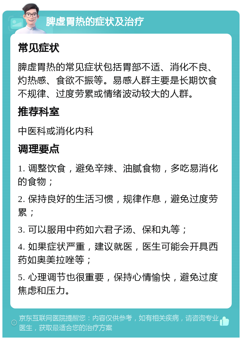 脾虚胃热的症状及治疗 常见症状 脾虚胃热的常见症状包括胃部不适、消化不良、灼热感、食欲不振等。易感人群主要是长期饮食不规律、过度劳累或情绪波动较大的人群。 推荐科室 中医科或消化内科 调理要点 1. 调整饮食，避免辛辣、油腻食物，多吃易消化的食物； 2. 保持良好的生活习惯，规律作息，避免过度劳累； 3. 可以服用中药如六君子汤、保和丸等； 4. 如果症状严重，建议就医，医生可能会开具西药如奥美拉唑等； 5. 心理调节也很重要，保持心情愉快，避免过度焦虑和压力。