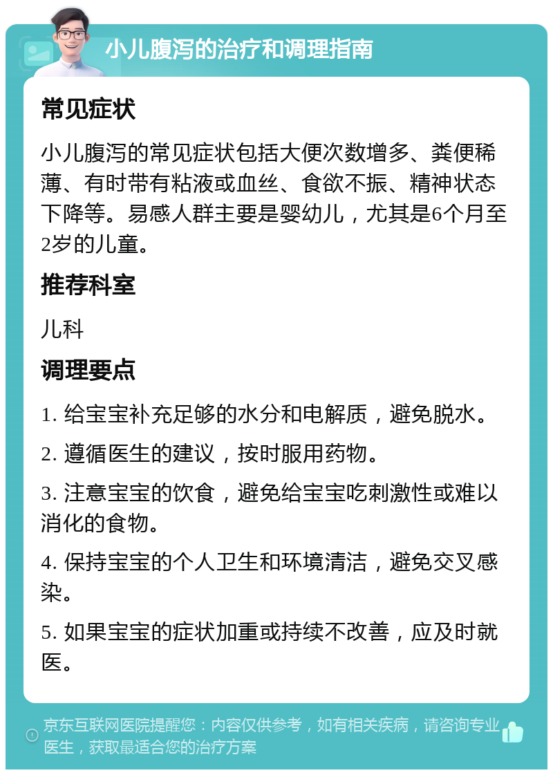 小儿腹泻的治疗和调理指南 常见症状 小儿腹泻的常见症状包括大便次数增多、粪便稀薄、有时带有粘液或血丝、食欲不振、精神状态下降等。易感人群主要是婴幼儿，尤其是6个月至2岁的儿童。 推荐科室 儿科 调理要点 1. 给宝宝补充足够的水分和电解质，避免脱水。 2. 遵循医生的建议，按时服用药物。 3. 注意宝宝的饮食，避免给宝宝吃刺激性或难以消化的食物。 4. 保持宝宝的个人卫生和环境清洁，避免交叉感染。 5. 如果宝宝的症状加重或持续不改善，应及时就医。