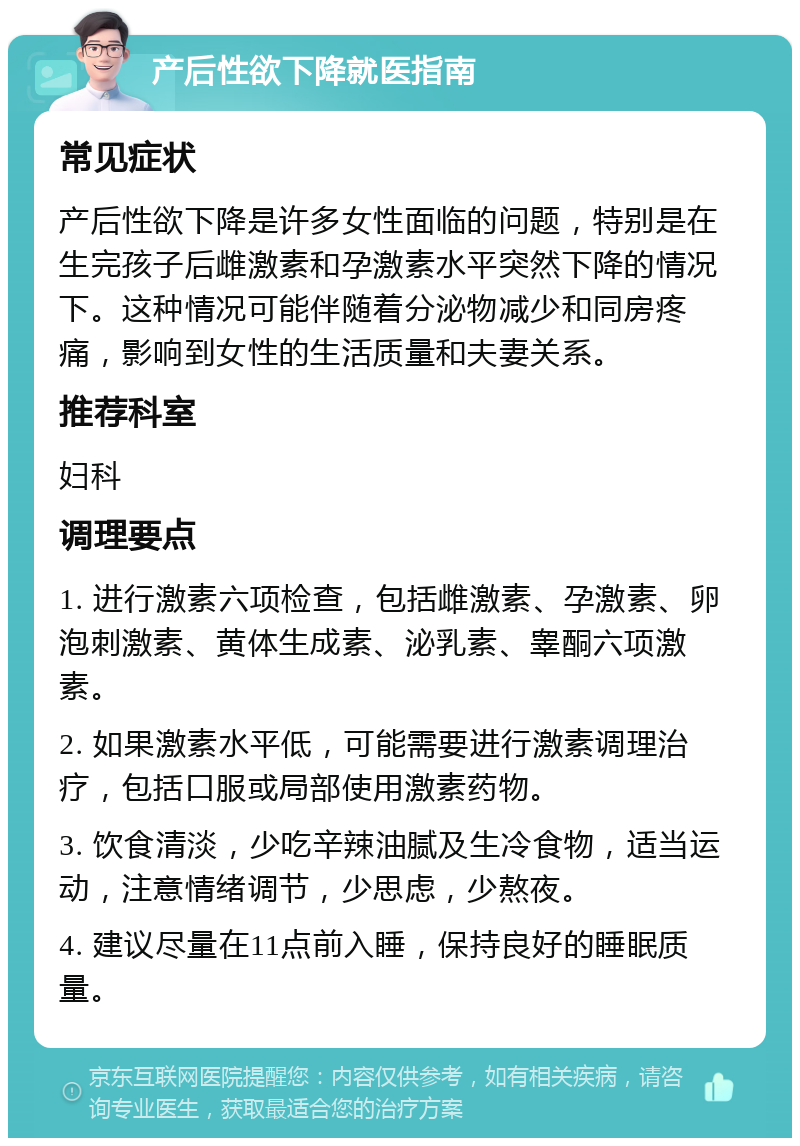 产后性欲下降就医指南 常见症状 产后性欲下降是许多女性面临的问题，特别是在生完孩子后雌激素和孕激素水平突然下降的情况下。这种情况可能伴随着分泌物减少和同房疼痛，影响到女性的生活质量和夫妻关系。 推荐科室 妇科 调理要点 1. 进行激素六项检查，包括雌激素、孕激素、卵泡刺激素、黄体生成素、泌乳素、睾酮六项激素。 2. 如果激素水平低，可能需要进行激素调理治疗，包括口服或局部使用激素药物。 3. 饮食清淡，少吃辛辣油腻及生冷食物，适当运动，注意情绪调节，少思虑，少熬夜。 4. 建议尽量在11点前入睡，保持良好的睡眠质量。