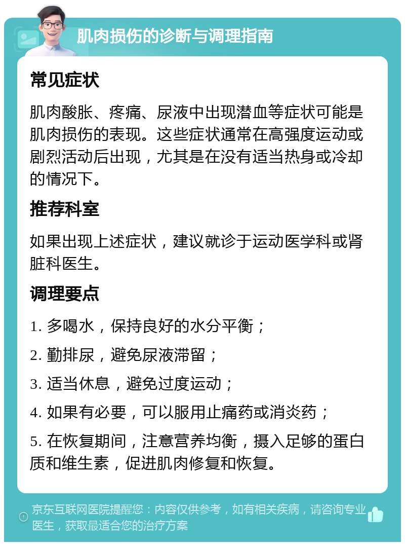 肌肉损伤的诊断与调理指南 常见症状 肌肉酸胀、疼痛、尿液中出现潜血等症状可能是肌肉损伤的表现。这些症状通常在高强度运动或剧烈活动后出现，尤其是在没有适当热身或冷却的情况下。 推荐科室 如果出现上述症状，建议就诊于运动医学科或肾脏科医生。 调理要点 1. 多喝水，保持良好的水分平衡； 2. 勤排尿，避免尿液滞留； 3. 适当休息，避免过度运动； 4. 如果有必要，可以服用止痛药或消炎药； 5. 在恢复期间，注意营养均衡，摄入足够的蛋白质和维生素，促进肌肉修复和恢复。