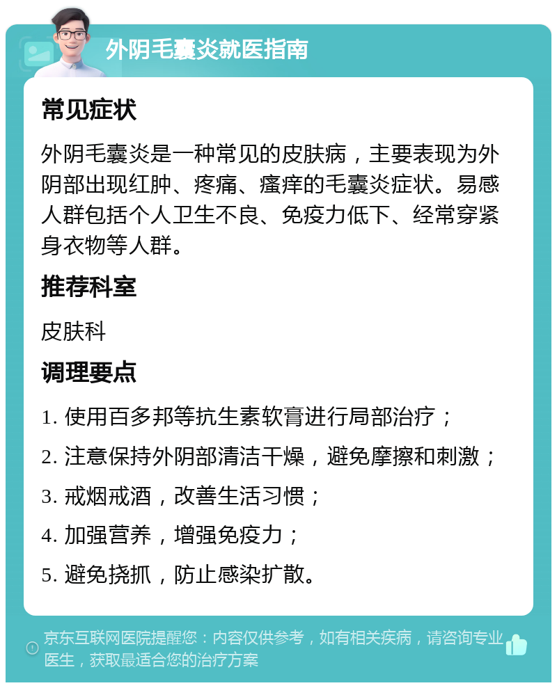 外阴毛囊炎就医指南 常见症状 外阴毛囊炎是一种常见的皮肤病，主要表现为外阴部出现红肿、疼痛、瘙痒的毛囊炎症状。易感人群包括个人卫生不良、免疫力低下、经常穿紧身衣物等人群。 推荐科室 皮肤科 调理要点 1. 使用百多邦等抗生素软膏进行局部治疗； 2. 注意保持外阴部清洁干燥，避免摩擦和刺激； 3. 戒烟戒酒，改善生活习惯； 4. 加强营养，增强免疫力； 5. 避免挠抓，防止感染扩散。