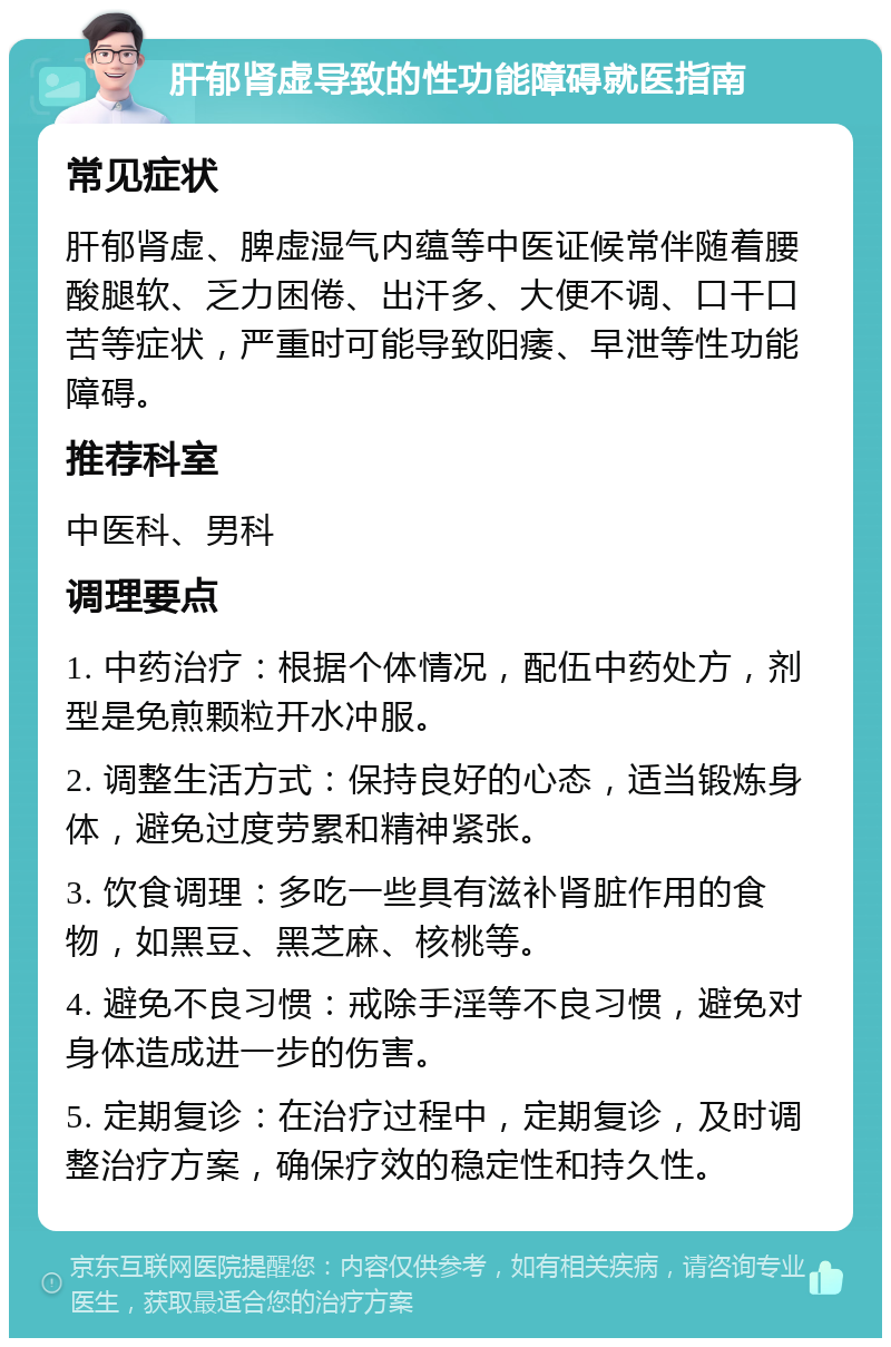 肝郁肾虚导致的性功能障碍就医指南 常见症状 肝郁肾虚、脾虚湿气内蕴等中医证候常伴随着腰酸腿软、乏力困倦、出汗多、大便不调、口干口苦等症状，严重时可能导致阳痿、早泄等性功能障碍。 推荐科室 中医科、男科 调理要点 1. 中药治疗：根据个体情况，配伍中药处方，剂型是免煎颗粒开水冲服。 2. 调整生活方式：保持良好的心态，适当锻炼身体，避免过度劳累和精神紧张。 3. 饮食调理：多吃一些具有滋补肾脏作用的食物，如黑豆、黑芝麻、核桃等。 4. 避免不良习惯：戒除手淫等不良习惯，避免对身体造成进一步的伤害。 5. 定期复诊：在治疗过程中，定期复诊，及时调整治疗方案，确保疗效的稳定性和持久性。