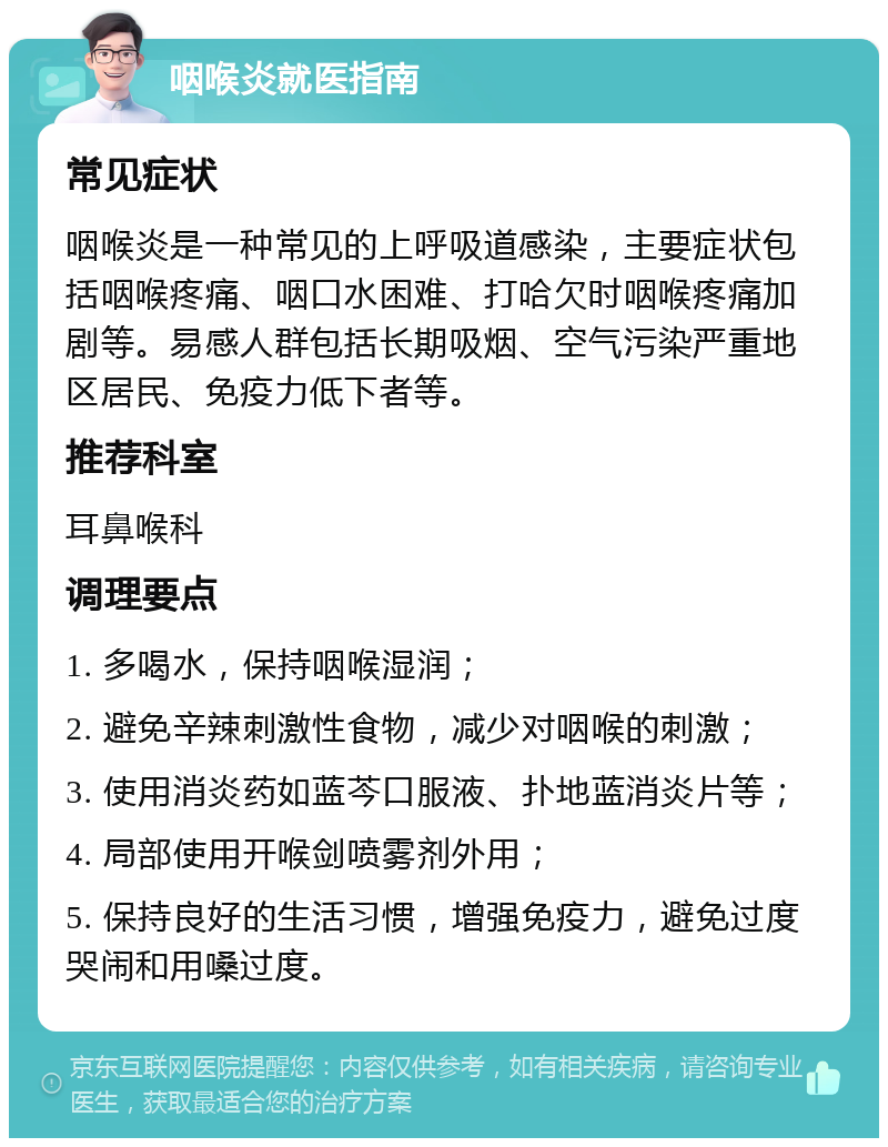 咽喉炎就医指南 常见症状 咽喉炎是一种常见的上呼吸道感染，主要症状包括咽喉疼痛、咽口水困难、打哈欠时咽喉疼痛加剧等。易感人群包括长期吸烟、空气污染严重地区居民、免疫力低下者等。 推荐科室 耳鼻喉科 调理要点 1. 多喝水，保持咽喉湿润； 2. 避免辛辣刺激性食物，减少对咽喉的刺激； 3. 使用消炎药如蓝芩口服液、扑地蓝消炎片等； 4. 局部使用开喉剑喷雾剂外用； 5. 保持良好的生活习惯，增强免疫力，避免过度哭闹和用嗓过度。