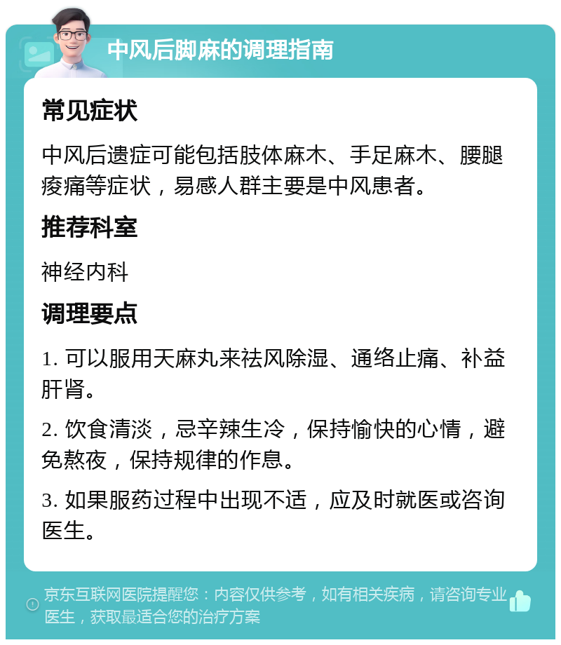 中风后脚麻的调理指南 常见症状 中风后遗症可能包括肢体麻木、手足麻木、腰腿痠痛等症状，易感人群主要是中风患者。 推荐科室 神经内科 调理要点 1. 可以服用天麻丸来祛风除湿、通络止痛、补益肝肾。 2. 饮食清淡，忌辛辣生冷，保持愉快的心情，避免熬夜，保持规律的作息。 3. 如果服药过程中出现不适，应及时就医或咨询医生。